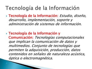 Tecnología de la Información: Estudio, diseño, desarrollo, implementación, soporte y administración de sistemas de información.Tecnología de la Información y Comunicación: Tecnologías computacionales que implican la comunicación de datos y multimedios. Conjunto de tecnologías que permiten la adquisición, producción, datos contenidos en señales de naturaleza acústica, óptica o electromagnética.Tecnología de la Información