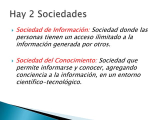 Sociedad de Información: Sociedad donde las personas tienen un acceso ilimitado a la información generada por otros.Sociedad del Conocimiento: Sociedad que permite informarse y conocer, agregando conciencia a la información, en un entorno científico-tecnológico.Hay 2 Sociedades