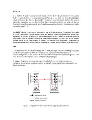 Red VLAN

Es un método de crear redes lógicamente independientes dentro de una misma red física. Varias
VLANs pueden coexistir en un único conmutador físico o en una única red física. Son útiles para
reducir el tamaño del Dominio de difusión y ayudan en la administración de la red separando
segmentos lógicos de una red de área local (como departamentos de una empresa) que no
deberían intercambiar datos usando la red local (aunque podrían hacerlo a través de un enrutador
o un switch capa 3 y 4).


Una 'VLAN' consiste en una red de ordenadores que se comportan como si estuviesen conectados
al mismo conmutador, aunque pueden estar en realidad conectados físicamente a diferentes
segmentos de una red de área local. Los administradores de red configuran las VLANs mediante
software en lugar de hardware, lo que las hace extremadamente flexibles. Una de las mayores
ventajas de las VLANs surge cuando se traslada físicamente algún ordenador a otra ubicación:
puede permanecer en la misma VLAN sin necesidad de cambiar la configuración IP de la máquina.

TDM

La multiplexación por división de tiempo (MDT) o (TDM), del inglés Time Division Multiplexing, es el
tipo de multiplexación más utilizado en la actualidad, especialmente en los sistemas de
transmisión digitales. En ella, el ancho de banda total del medio de transmisión es asignado a cada
canal durante una fracción del tiempo total (intervalo de tiempo).

En la figura 1 siguiente se representa, esquematizada de forma muy simple, un conjunto
multiplexor-demultiplexor para ilustrar como se realiza la multiplexación-desmultiplexación por
división de tiempo.




              Figura 1.- Conjunto multiplexor-demultiplexor por división de tiempo
 