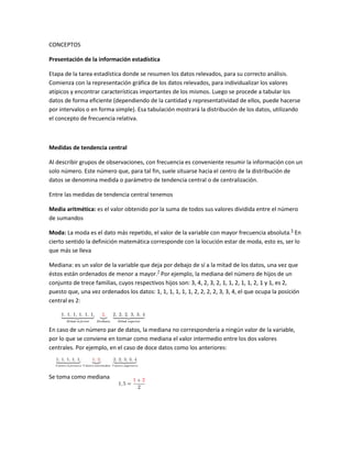 CONCEPTOS<br />Presentación de la información estadística<br />Etapa de la tarea estadística donde se resumen los datos relevados, para su correcto análisis. Comienza con la representación gráfica de los datos relevados, para individualizar los valores atípicos y encontrar características importantes de los mismos. Luego se procede a tabular los datos de forma eficiente (dependiendo de la cantidad y representatividad de ellos, puede hacerse por intervalos o en forma simple). Esa tabulación mostrará la distribución de los datos, utilizando el concepto de frecuencia relativa.<br />Medidas de tendencia central<br />Al describir grupos de observaciones, con frecuencia es conveniente resumir la información con un solo número. Este número que, para tal fin, suele situarse hacia el centro de la distribución de datos se denomina medida o parámetro de tendencia central o de centralización. <br />Entre las medidas de tendencia central tenemos<br />Media aritmética: es el valor obtenido por la suma de todos sus valores dividida entre el número de sumandos<br />Moda: La moda es el dato más repetido, el valor de la variable con mayor frecuencia absoluta.[5] En cierto sentido la definición matemática corresponde con la locución estar de moda, esto es, ser lo que más se lleva<br />Mediana: es un valor de la variable que deja por debajo de sí a la mitad de los datos, una vez que éstos están ordenados de menor a mayor.[7] Por ejemplo, la mediana del número de hijos de un conjunto de trece familias, cuyos respectivos hijos son: 3, 4, 2, 3, 2, 1, 1, 2, 1, 1, 2, 1 y 1, es 2, puesto que, una vez ordenados los datos: 1, 1, 1, 1, 1, 1, 2, 2, 2, 2, 3, 3, 4, el que ocupa la posición central es 2:<br />27241535560<br />150495710565En caso de un número par de datos, la mediana no correspondería a ningún valor de la variable, por lo que se conviene en tomar como mediana el valor intermedio entre los dos valores centrales. Por ejemplo, en el caso de doce datos como los anteriores:<br />1543050118745Se toma como mediana <br />Medidas De Dispersión Absoluta<br />La dispersión se puede medir en términos de distancia (diferencial) entre los valores de un conjunto de datos y se considera una medida de referencia de ese mismo conjunto.<br />Medidas De Dispersión RelativasCuando se necesita comparar dos o más series de datos a veces no es posible hacerlo con las medidas absolutas, ya sea porque las unidades son diferentes o porque tienen diferente media, en éstos casos deben utilizarse cantidades relativas definida generalmente como:Dispersión relativa = Dispersión absoluta / mediaCoeficiente De VariaciónEs la medida de dispersión relativa más usada y se define como el cociente de la desviación estándar entre el promedio aritmético, expresado en porcentaje y es adimensionalV = S / X<br />Fenómenos Aleatorios Y Determinanticos<br />El fenómeno aleatorio es aquel que bajo el mismo conjunto aparente de condiciones iniciales, puede presentar resultados diferentes, es decir, no se puede predecir el resultado exacto de cada experiencia particular. (Ej: Lanzamiento de un dado). <br />Fenómeno determinista, en el que conocer todos los factores de un experimento nos hace predecir exactamente el resultado del mismo. Por ejemplo, conociendo la altura desde la que se arroja un móvil es posible saber exactamente el tiempo que tardará en llegar al suelo en condiciones de vacío.<br />La Distribución Normal: <br />una distribución de una variable aleatoria continua.Una muy importante distribución continua de probabilidad es la distribución normal. Varios matemáticos intervinieron en su desarrollo entre ellos figura el astrónomo del siglo XVIII Karl Gauss, a veces es llamada en sus honor la distribución de Gauss.  Características de la distribución normal de la probabilidad.  1. La curva tiene un solo pico, por consiguiente es unimodal. Presenta una forma de campana. <br />2. La media de una población distribuida normalmente se encuentra en el centro de su curva normal. <br />3. A causa de la simetría de la distribución normal de probabilidad, la mediana y la moda de la distribución también se hallan en el centro, por tanto en una curva normal, la media, la mediana y la moda poseen el mismo valor. <br />4. Las dos colas (extremos) de una distribución normal de probabilidad se extienden de manera indefinida y nunca tocan el eje horizontal. <br />Distribuciones Muéstrales<br />La comprensión del concepto de la distribución de muestreo es fundamental para el correcto entendimiento de la inferencia estadística. <br />Una distribución de la población es la distribución de la totalidad de las medidas individuales de una población, en tanto que una distribución muestral es la distribución de los valores individuales incluidos en una muestra. <br />En contraste con estas distribuciones de medidas individuales, una distribución de muestreo se refiere a la distribución de los diferentes valores que una estadística muestral, o estimador, podría adoptar en muchas muestras del mismo tamaño. <br />Así, aunque por lo general disponemos únicamente de una muestra aleatoria o subgrupo racional, reconocemos que la estadística muestral particular que determinamos, como la media o mediana de la muestra, no es exactamente igual al respectivo parámetro de la población. <br />Más aún, el valor de una estadística muestral variará de una muestra a otra, a causa de la variabilidad del muestreo aleatorio, o error de muestreo. Ésta es la idea en la que se apoya el concepto de que toda estadística muestral es de hecho un tipo de variable cuya distribución de valores está representada por una distribución de muestreo.<br />Distribución muestra de medias<br />Una distribución muestral de medias o una distribución en el muestreo de la media se define como el conjunto de todas las medias que se pueden calcular en todas las muestras posibles que se pueden extraer, con o sin reemplazo, de una determinada población. Para detectar las relaciones a que nos hemos referido, partiremos de un ejemplo con una población pequeña.<br />Media <br />Es el promedio aritmético de las medias del conjunto de datos; ya sea de la población o de la muestra.<br />También habremos de referirnos a la media como el valor esperado de X, y se denotará con E (X).<br />Varianza<br />Es el promedio de la suma de los cuadrados de las desviaciones. Se entiende por desviación la diferencia de una media respecto a la media<br />Como puede verse, la varianza es una medida de dispersión. Indica, en promedio, qué tan alejados están los datos respecto de la media.<br />Desviación típica o estándar <br />Es la raíz cuadrada de la varianza.<br />