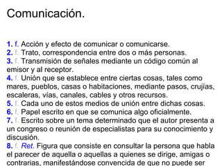Comunicación.

1. f. Acción y efecto de comunicar o comunicarse.
2. f. Trato, correspondencia entre dos o más personas.
3. f. Transmisión de señales mediante un código común al
emisor y al receptor.
4. f. Unión que se establece entre ciertas cosas, tales como
mares, pueblos, casas o habitaciones, mediante pasos, crujías,
escaleras, vías, canales, cables y otros recursos.
5. f. Cada uno de estos medios de unión entre dichas cosas.
6. f. Papel escrito en que se comunica algo oficialmente.
7. f. Escrito sobre un tema determinado que el autor presenta a
un congreso o reunión de especialistas para su conocimiento y
discusión.
8. f. Ret. Figura que consiste en consultar la persona que habla
el parecer de aquella o aquellas a quienes se dirige, amigas o
contrarias, manifestándose convencida de que no puede ser
 
