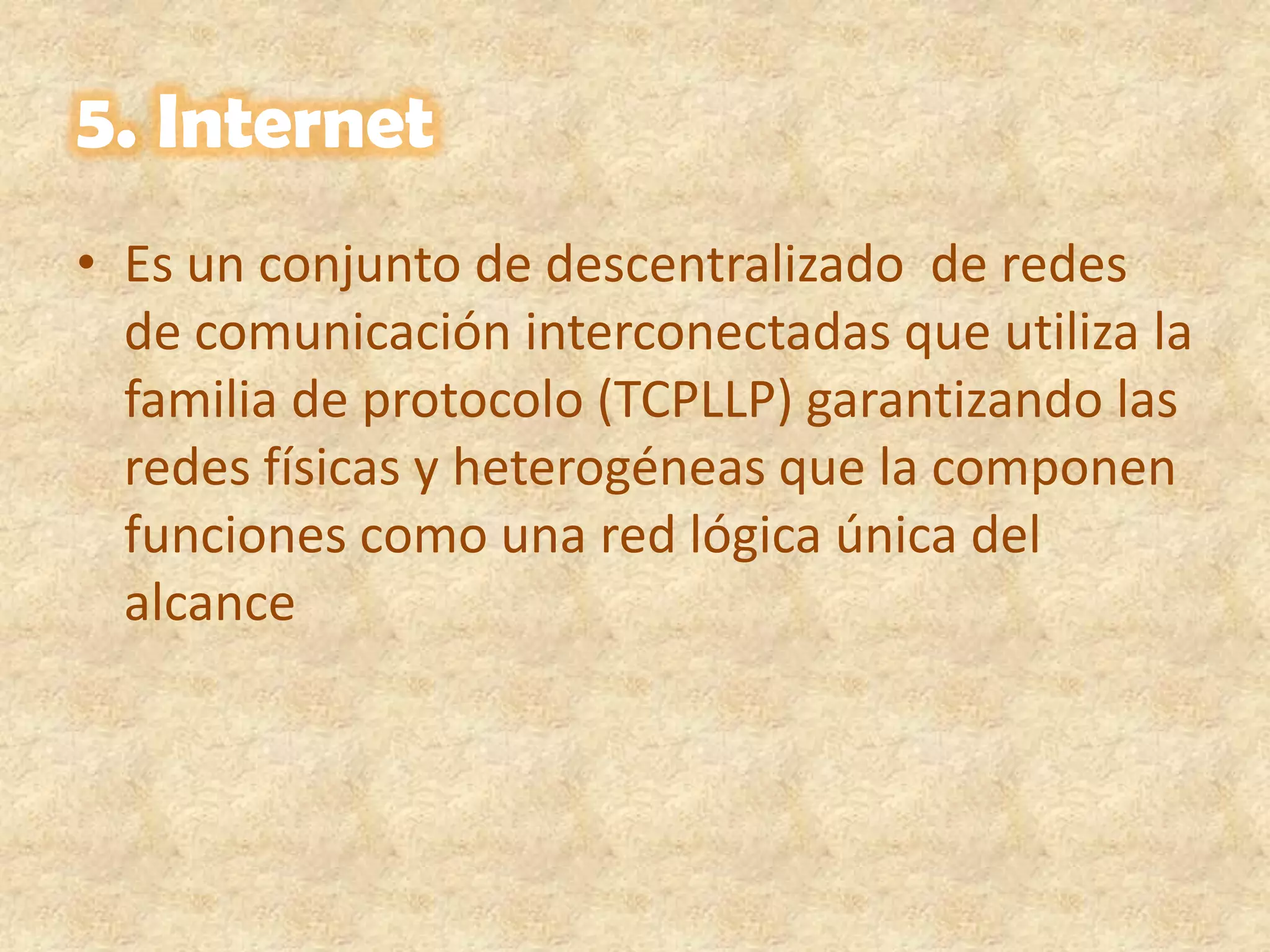 5. Internet Es un conjunto de descentralizado  de redes de comunicación interconectadas que utiliza la familia de protocolo (TCPLLP) garantizando las redes físicas y heterogéneas que la componen funciones como una red lógica única del alcance