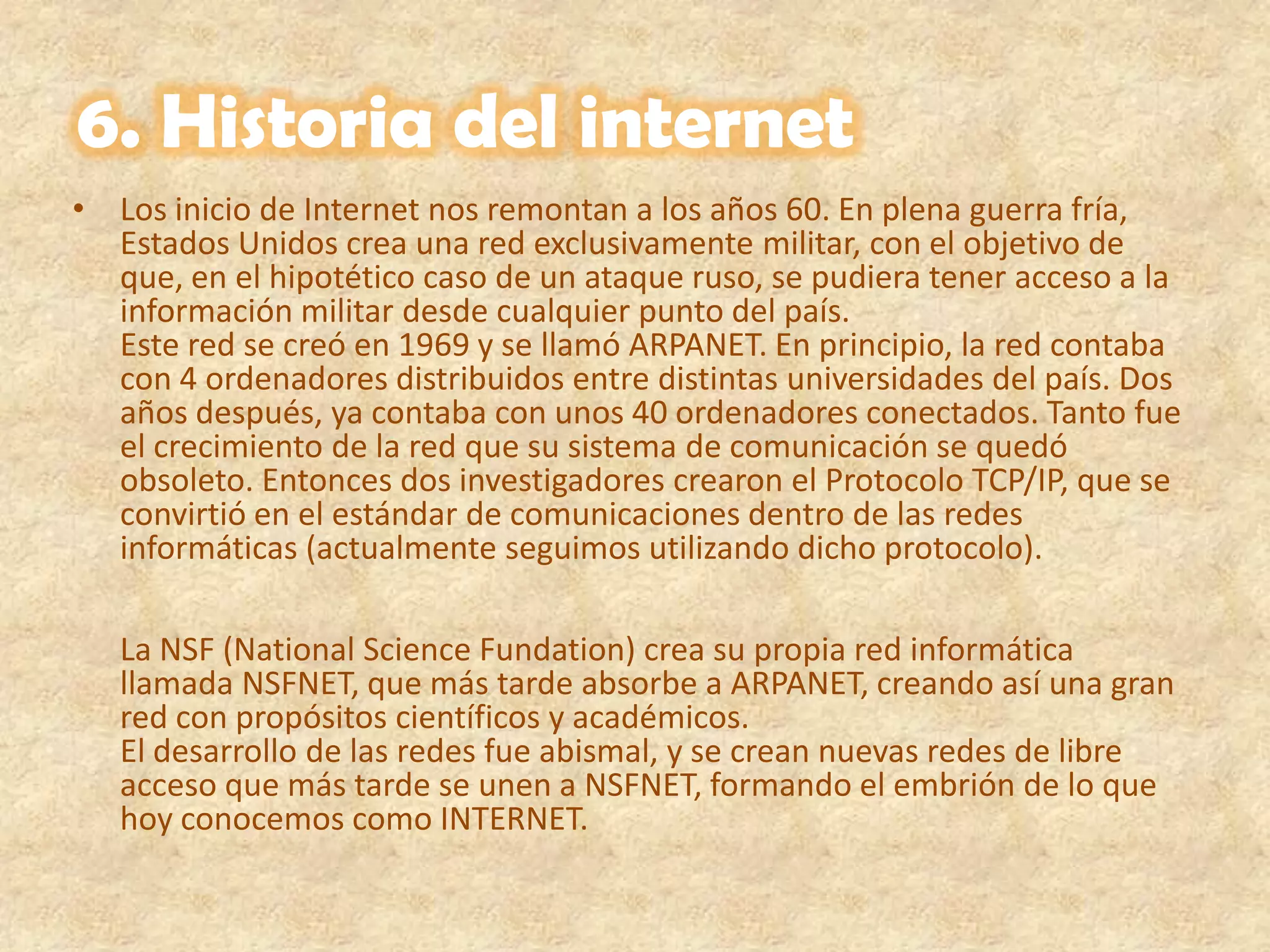 6. Historia del internetLos inicio de Internet nos remontan a los años 60. En plena guerra fría, Estados Unidos crea una red exclusivamente militar, con el objetivo de que, en el hipotético caso de un ataque ruso, se pudiera tener acceso a la información militar desde cualquier punto del país. Este red se creó en 1969 y se llamó ARPANET. En principio, la red contaba con 4 ordenadores distribuidos entre distintas universidades del país. Dos años después, ya contaba con unos 40 ordenadores conectados. Tanto fue el crecimiento de la red que su sistema de comunicación se quedó obsoleto. Entonces dos investigadores crearon el Protocolo TCP/IP, que se convirtió en el estándar de comunicaciones dentro de las redes informáticas (actualmente seguimos utilizando dicho protocolo). La NSF (National Science Fundation) crea su propia red informática llamada NSFNET, que más tarde absorbe a ARPANET, creando así una gran red con propósitos científicos y académicos. El desarrollo de las redes fue abismal, y se crean nuevas redes de libre acceso que más tarde se unen a NSFNET, formando el embrión de lo que hoy conocemos como INTERNET. 