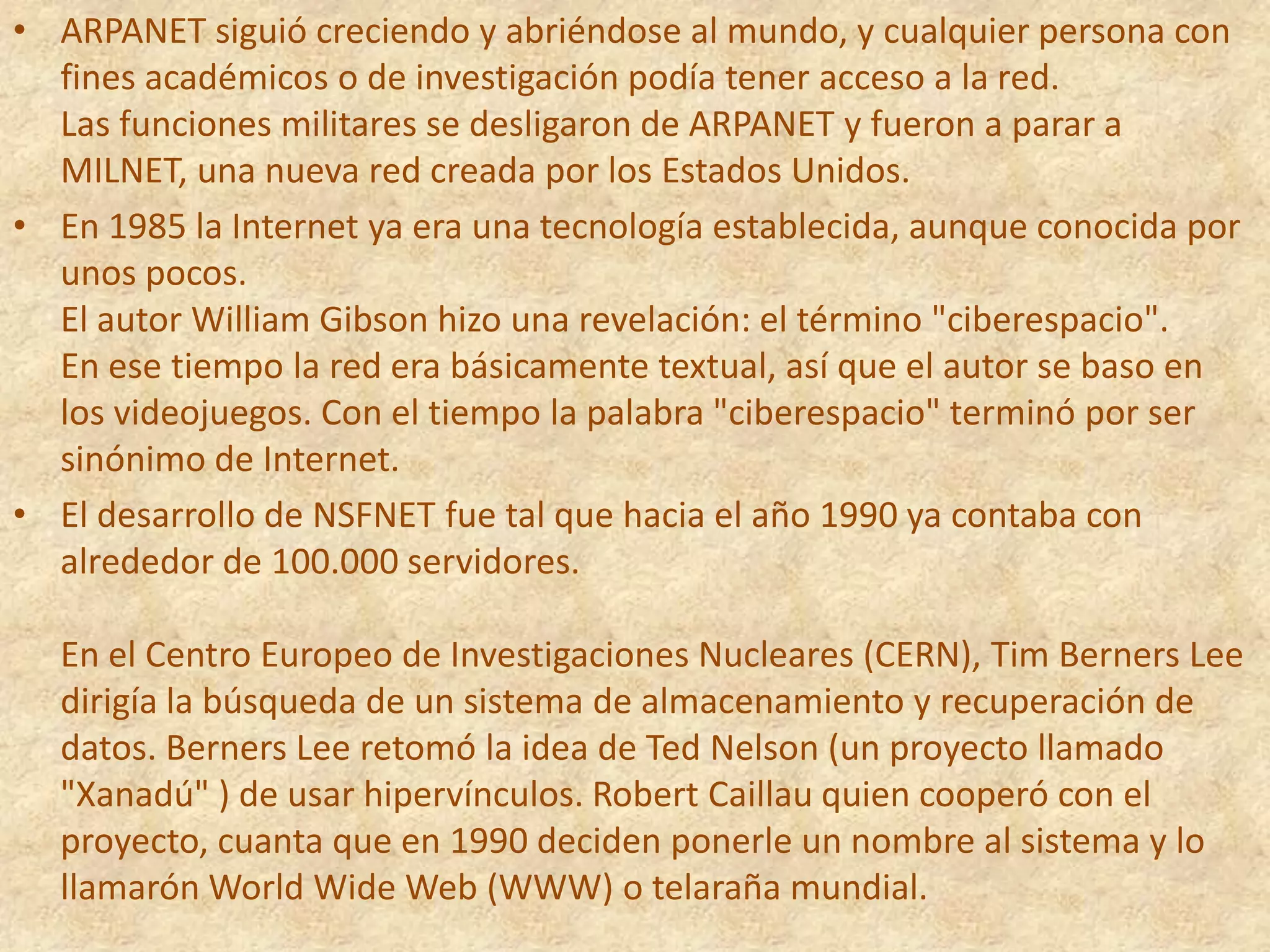 ARPANET siguió creciendo y abriéndose al mundo, y cualquier persona con fines académicos o de investigación podía tener acceso a la red. Las funciones militares se desligaron de ARPANET y fueron a parar a MILNET, una nueva red creada por los Estados Unidos.En 1985 la Internet ya era una tecnología establecida, aunque conocida por unos pocos. El autor William Gibson hizo una revelación: el término "ciberespacio". En ese tiempo la red era básicamente textual, así que el autor se baso en los videojuegos. Con el tiempo la palabra "ciberespacio" terminó por ser sinónimo de Internet.El desarrollo de NSFNET fue tal que hacia el año 1990 ya contaba con alrededor de 100.000 servidores. En el Centro Europeo de Investigaciones Nucleares (CERN), Tim Berners Lee dirigía la búsqueda de un sistema de almacenamiento y recuperación de datos. Berners Lee retomó la idea de Ted Nelson (un proyecto llamado "Xanadú" ) de usar hipervínculos. Robert Caillau quien cooperó con el proyecto, cuanta que en 1990 deciden ponerle un nombre al sistema y lo llamarón World Wide Web (WWW) o telaraña mundial.