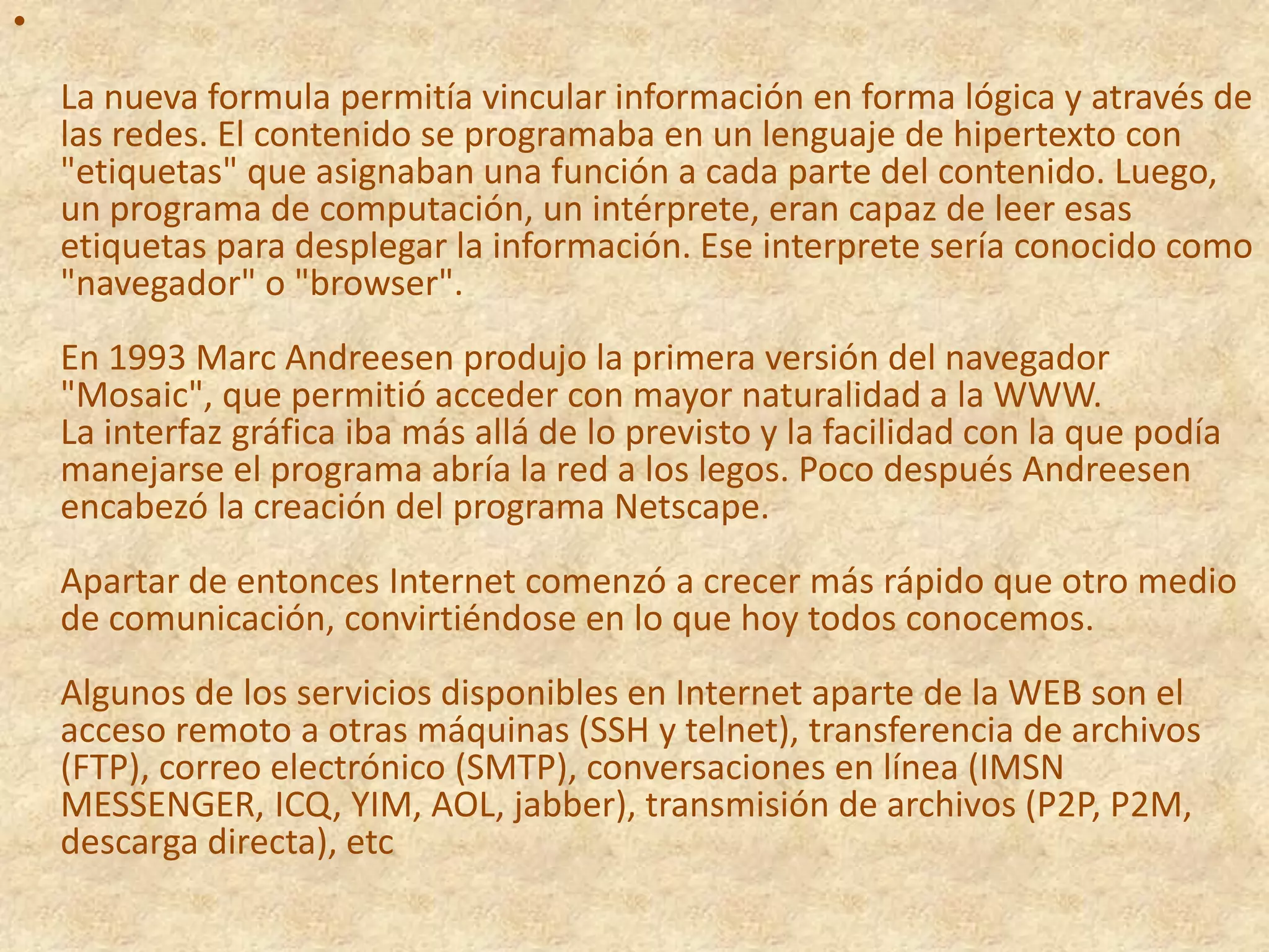 La nueva formula permitía vincular información en forma lógica y através de las redes. El contenido se programaba en un lenguaje de hipertexto con "etiquetas" que asignaban una función a cada parte del contenido. Luego, un programa de computación, un intérprete, eran capaz de leer esas etiquetas para desplegar la información. Ese interprete sería conocido como "navegador" o "browser". En 1993 Marc Andreesen produjo la primera versión del navegador "Mosaic", que permitió acceder con mayor naturalidad a la WWW. La interfaz gráfica iba más allá de lo previsto y la facilidad con la que podía manejarse el programa abría la red a los legos. Poco después Andreesen encabezó la creación del programa Netscape. Apartar de entonces Internet comenzó a crecer más rápido que otro medio de comunicación, convirtiéndose en lo que hoy todos conocemos. Algunos de los servicios disponibles en Internet aparte de la WEB son el acceso remoto a otras máquinas (SSH y telnet), transferencia de archivos (FTP), correo electrónico (SMTP), conversaciones en línea (IMSN MESSENGER, ICQ, YIM, AOL, jabber), transmisión de archivos (P2P, P2M, descarga directa), etc