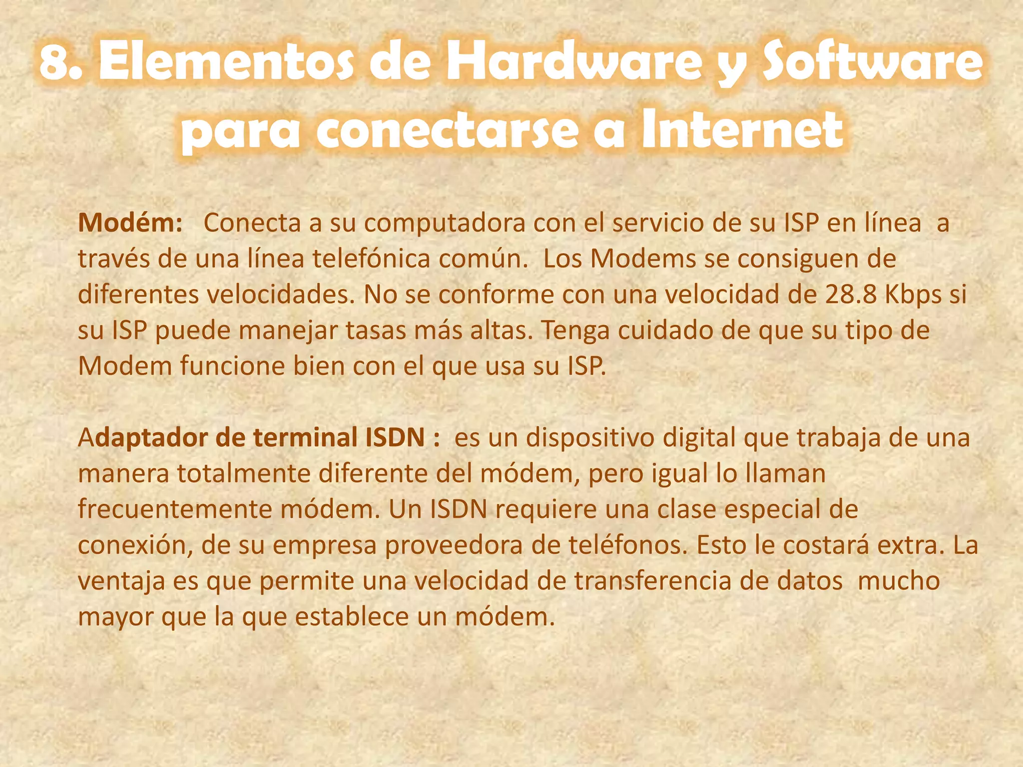 8. Elementos de Hardware y Software para conectarse a InternetModém:   Conecta a su computadora con el servicio de su ISP en línea  a través de una línea telefónica común.  Los Modems se consiguen de diferentes velocidades. No se conforme con una velocidad de 28.8 Kbps si su ISP puede manejar tasas más altas. Tenga cuidado de que su tipo de Modem funcione bien con el que usa su ISP.      Adaptador de terminal ISDN :  es un dispositivo digital que trabaja de una manera totalmente diferente del módem, pero igual lo llaman frecuentemente módem. Un ISDN requiere una clase especial de conexión, de su empresa proveedora de teléfonos. Esto le costará extra. La ventaja es que permite una velocidad de transferencia de datos  mucho mayor que la que establece un módem.    