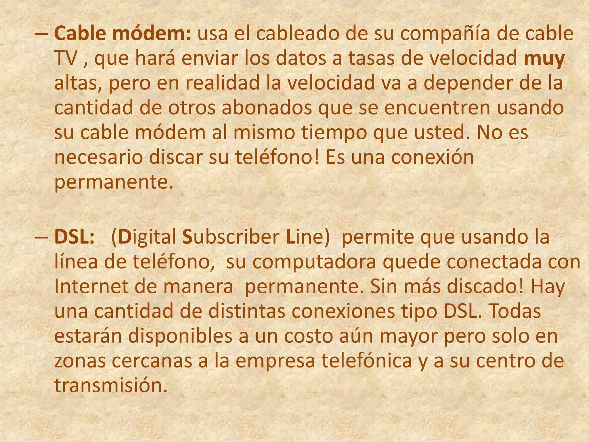Cable módem: usa el cableado de su compañía de cable TV , que hará enviar los datos a tasas de velocidad muy altas, pero en realidad la velocidad va a depender de la cantidad de otros abonados que se encuentren usando su cable módem al mismo tiempo que usted. No es necesario discar su teléfono! Es una conexión permanente.  DSL:   (Digital SubscriberLine)  permite que usando la línea de teléfono,  su computadora quede conectada con Internet de manera  permanente. Sin más discado! Hay una cantidad de distintas conexiones tipo DSL. Todas estarán disponibles a un costo aún mayor pero solo en zonas cercanas a la empresa telefónica y a su centro de transmisión.    