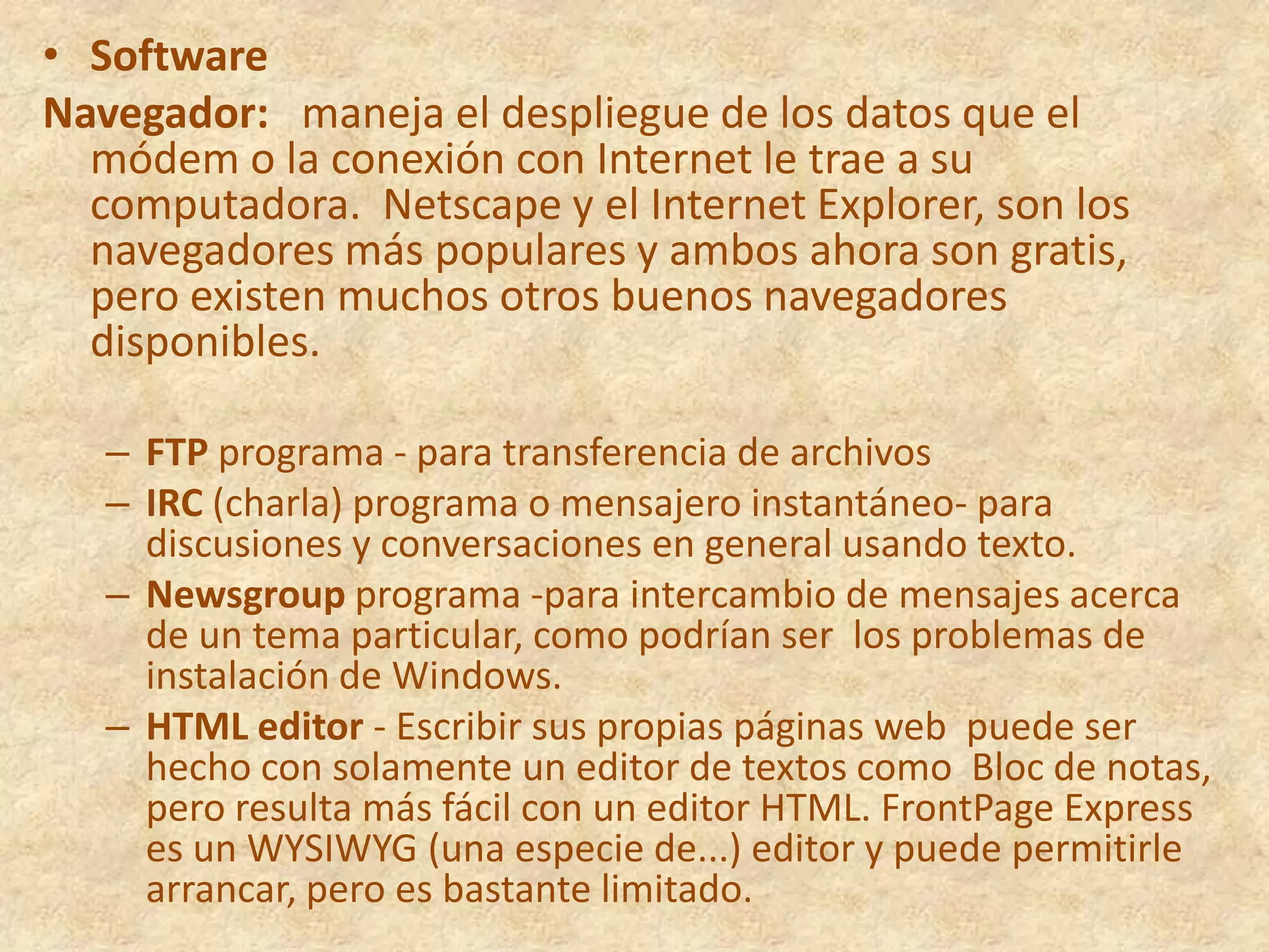 SoftwareNavegador:   maneja el despliegue de los datos que el módem o la conexión con Internet le trae a su computadora.  Netscape y el Internet Explorer, son los navegadores más populares y ambos ahora son gratis, pero existen muchos otros buenos navegadores disponibles.FTP programa - para transferencia de archivos  IRC (charla) programa o mensajero instantáneo- para discusiones y conversaciones en general usando texto.    Newsgroup programa -para intercambio de mensajes acerca de un tema particular, como podrían ser  los problemas de instalación de Windows. HTML editor - Escribir sus propias páginas web  puede ser hecho con solamente un editor de textos como  Bloc de notas, pero resulta más fácil con un editor HTML. FrontPage Express es un WYSIWYG (una especie de...) editor y puede permitirle arrancar, pero es bastante limitado.   