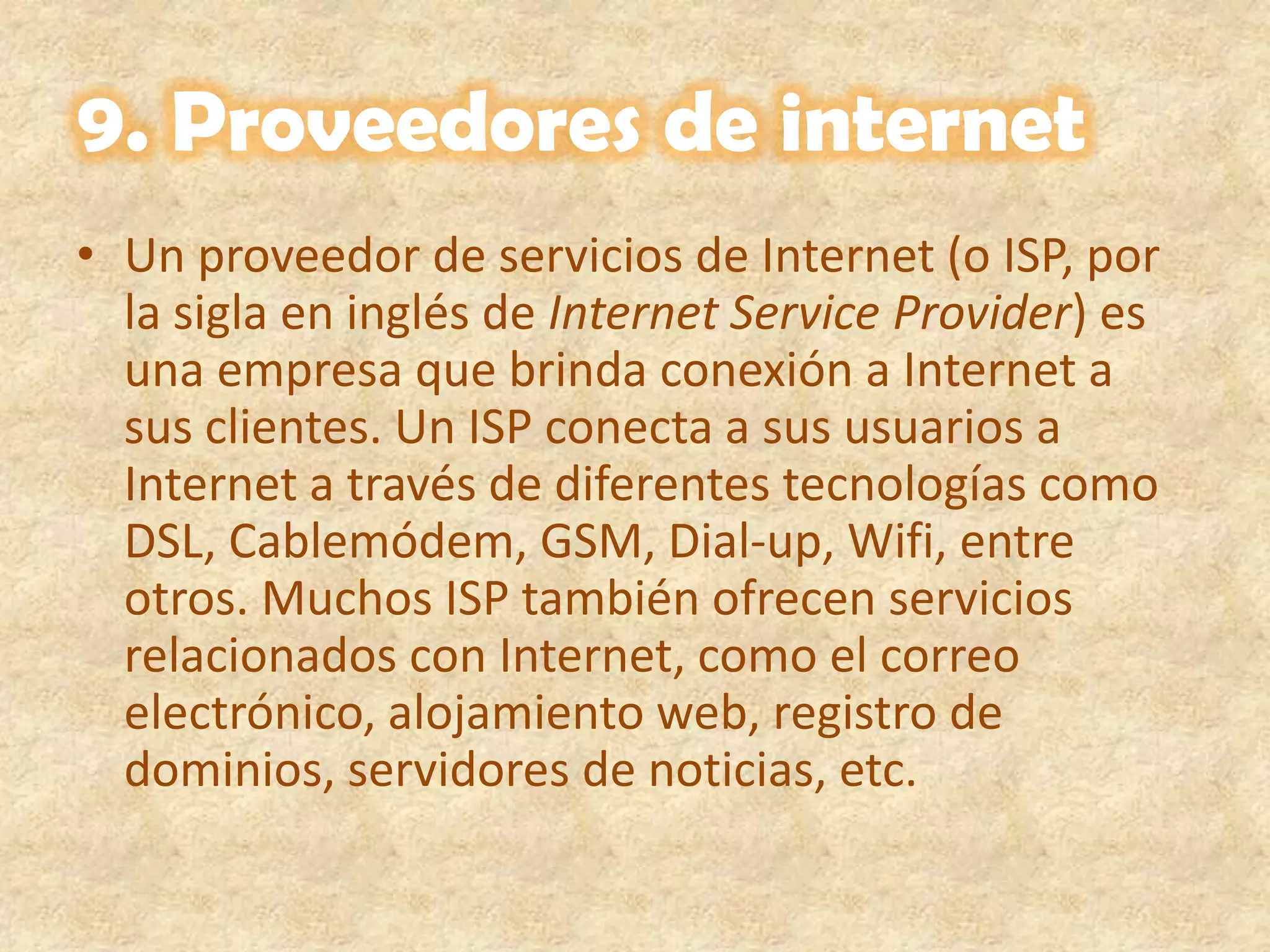 9. Proveedores de internet Un proveedor de servicios de Internet (o ISP, por la sigla en inglés de Internet Service Provider) es una empresa que brinda conexión a Internet a sus clientes. Un ISP conecta a sus usuarios a Internet a través de diferentes tecnologías como DSL, Cablemódem, GSM, Dial-up, Wifi, entre otros. Muchos ISP también ofrecen servicios relacionados con Internet, como el correo electrónico, alojamiento web, registro de dominios, servidores de noticias, etc.