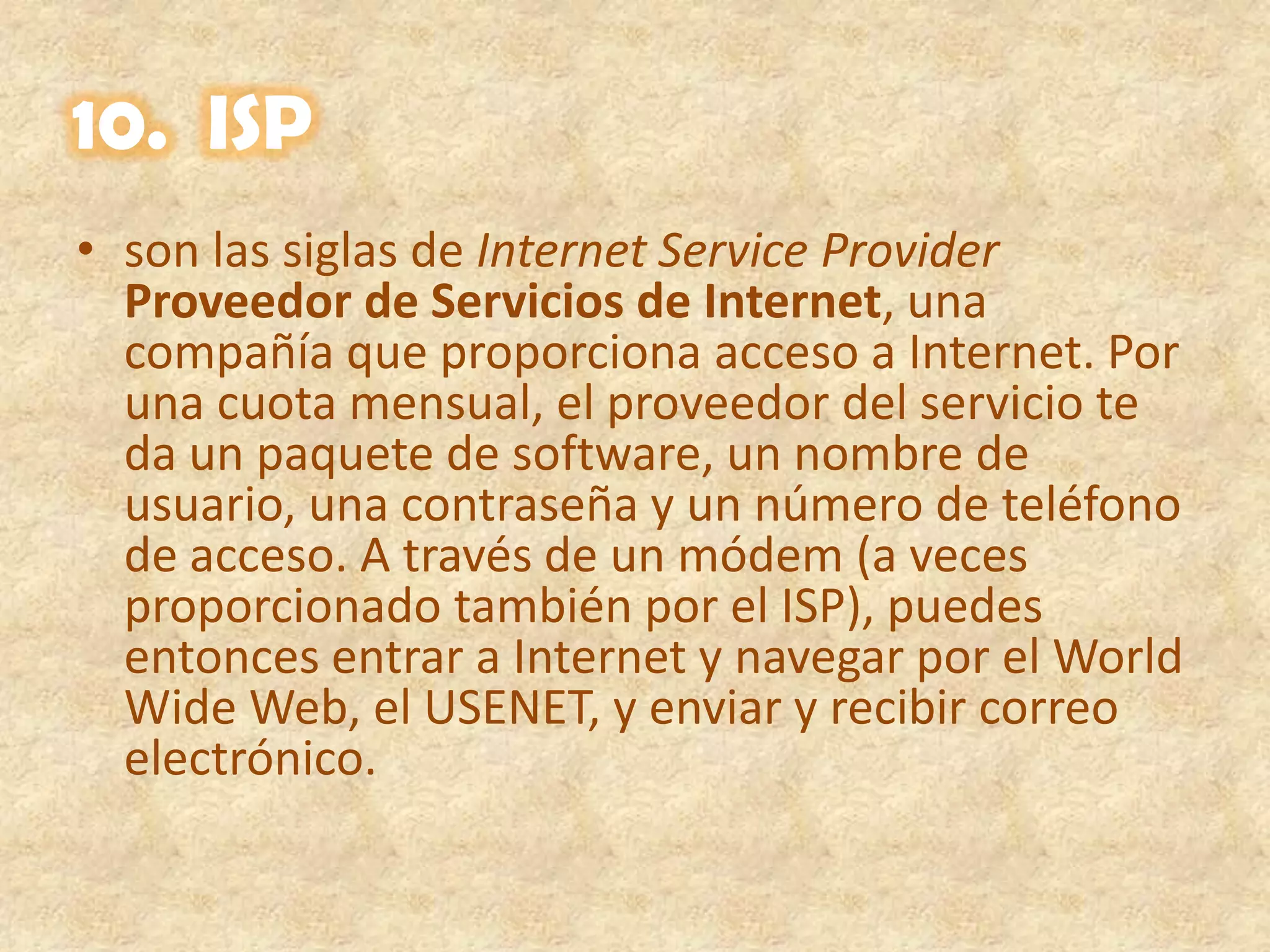 10.  ISPson las siglas de Internet Service ProviderProveedor de Servicios de Internet, una compañía que proporciona acceso a Internet. Por una cuota mensual, el proveedor del servicio te da un paquete de software, un nombre de usuario, una contraseña y un número de teléfono de acceso. A través de un módem (a veces proporcionado también por el ISP), puedes entonces entrar a Internet y navegar por el World Wide Web, el USENET, y enviar y recibir correo electrónico.