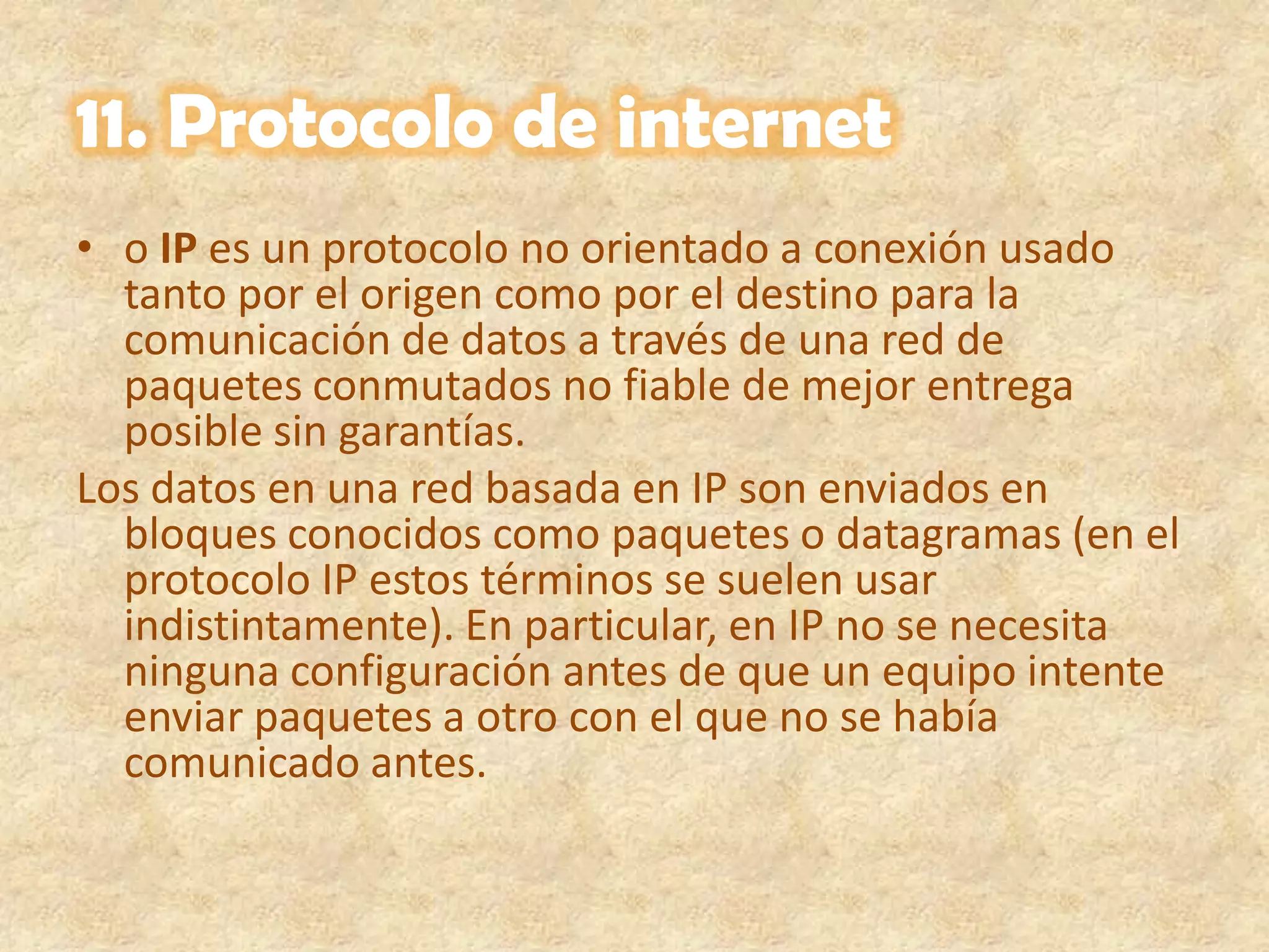 11. Protocolo de interneto IP es un protocolo no orientado a conexión usado tanto por el origen como por el destino para la comunicación de datos a través de una red de paquetes conmutados no fiable de mejor entrega posible sin garantías.Los datos en una red basada en IP son enviados en bloques conocidos como paquetes o datagramas (en el protocolo IP estos términos se suelen usar indistintamente). En particular, en IP no se necesita ninguna configuración antes de que un equipo intente enviar paquetes a otro con el que no se había comunicado antes.