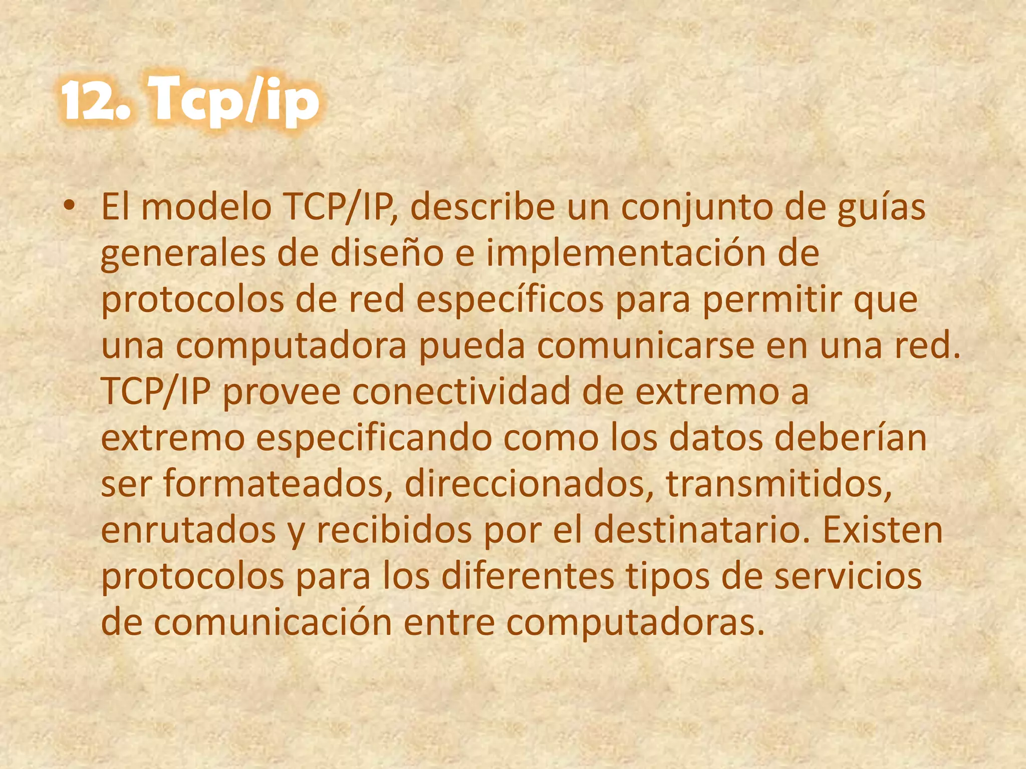 12. Tcp/ipEl modelo TCP/IP, describe un conjunto de guías generales de diseño e implementación de protocolos de red específicos para permitir que una computadora pueda comunicarse en una red. TCP/IP provee conectividad de extremo a extremo especificando como los datos deberían ser formateados, direccionados, transmitidos, enrutados y recibidos por el destinatario. Existen protocolos para los diferentes tipos de servicios de comunicación entre computadoras.