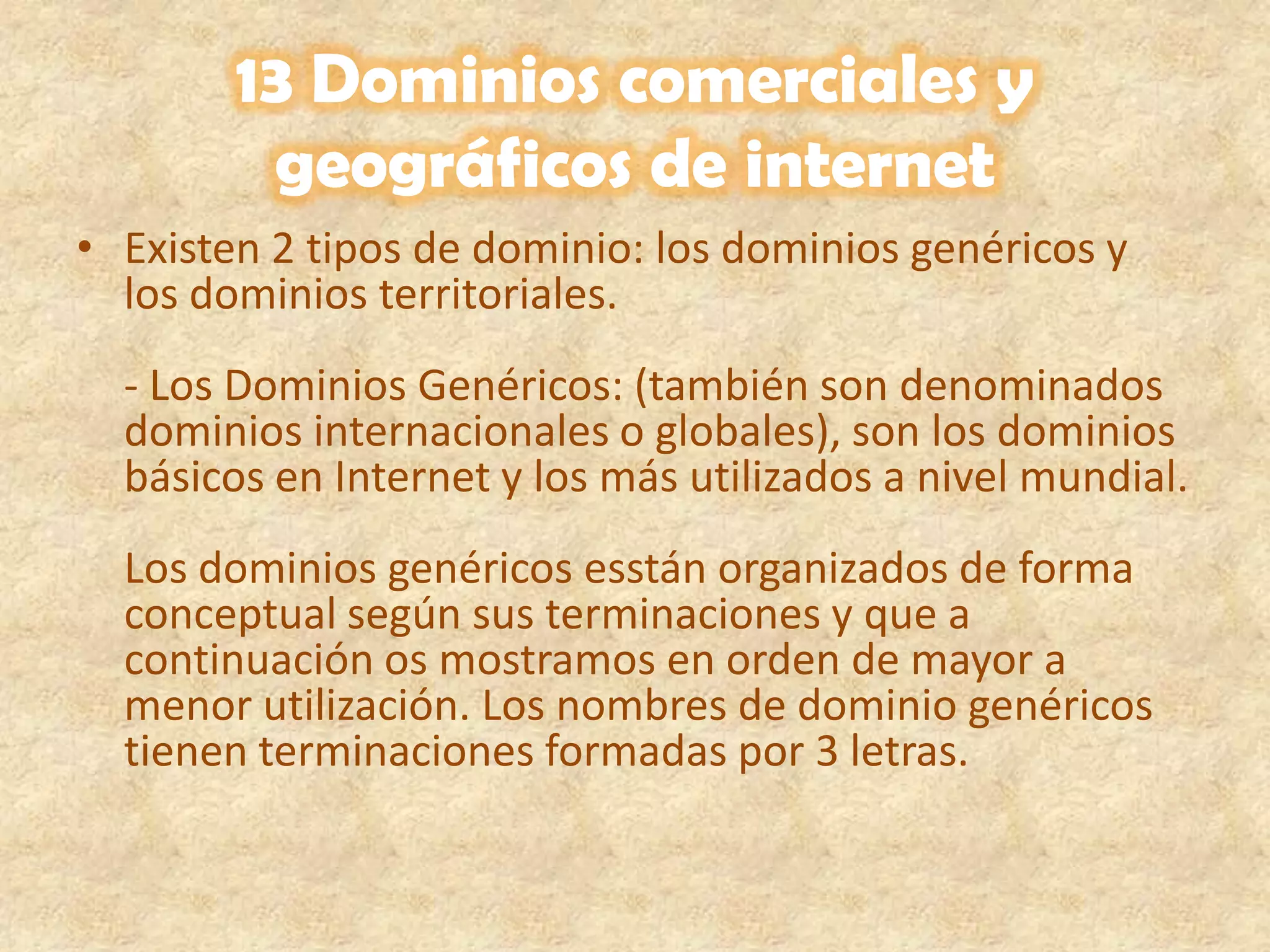 13 Dominios comerciales y geográficos de internetExisten 2 tipos de dominio: los dominios genéricos y los dominios territoriales.- Los Dominios Genéricos: (también son denominados dominios internacionales o globales), son los dominios básicos en Internet y los más utilizados a nivel mundial. Los dominios genéricos esstán organizados de forma conceptual según sus terminaciones y que a continuación os mostramos en orden de mayor a menor utilización. Los nombres de dominio genéricos tienen terminaciones formadas por 3 letras.