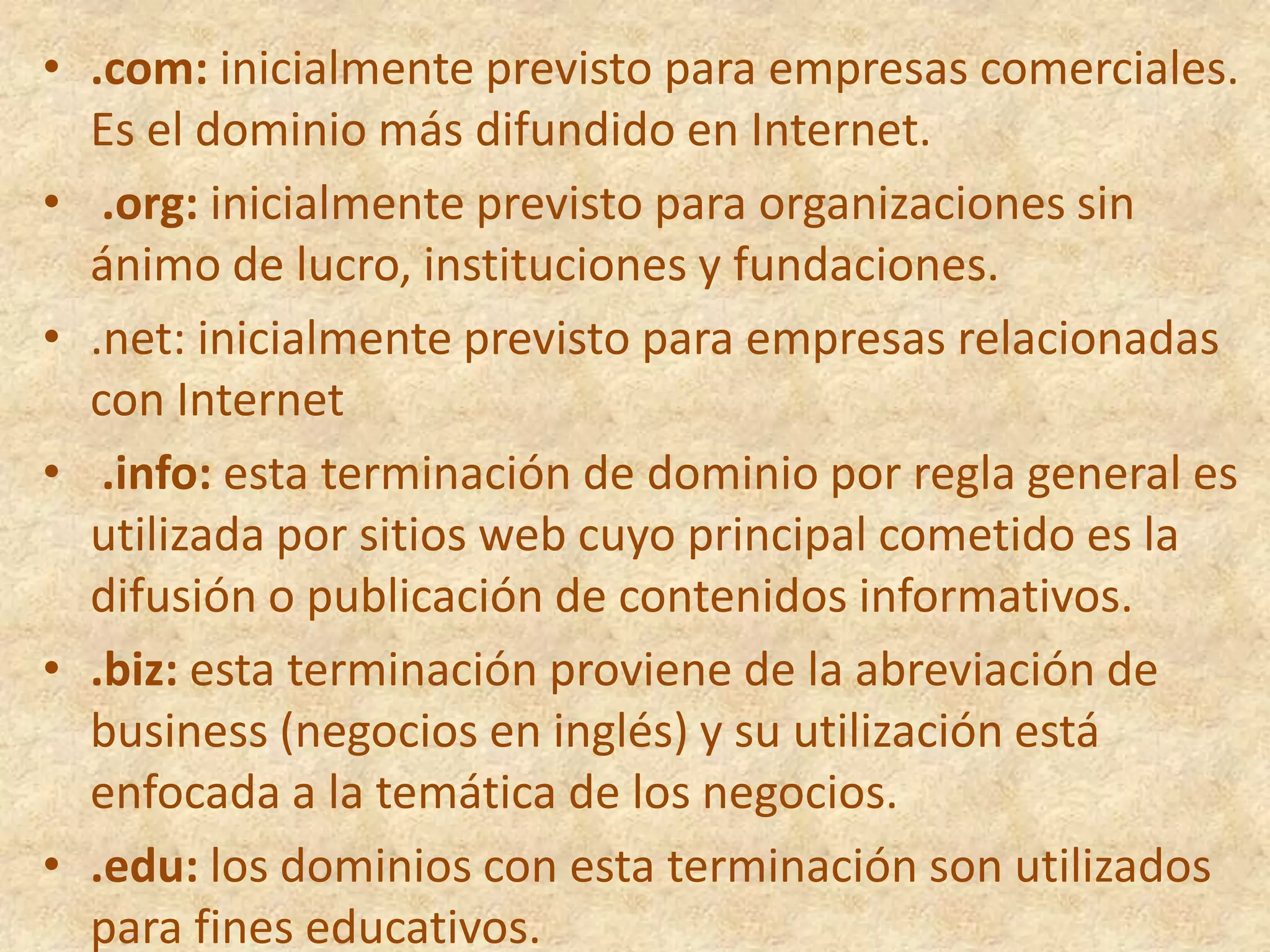 .com: inicialmente previsto para empresas comerciales. Es el dominio más difundido en Internet.     .org: inicialmente previsto para organizaciones sin ánimo de lucro, instituciones y fundaciones.     .net: inicialmente previsto para empresas relacionadas con Internet     .info: esta terminación de dominio por regla general es utilizada por sitios web cuyo principal cometido es la difusión o publicación de contenidos informativos.     .biz: esta terminación proviene de la abreviación de business (negocios en inglés) y su utilización está enfocada a la temática de los negocios.     .edu: los dominios con esta terminación son utilizados para fines educativos.