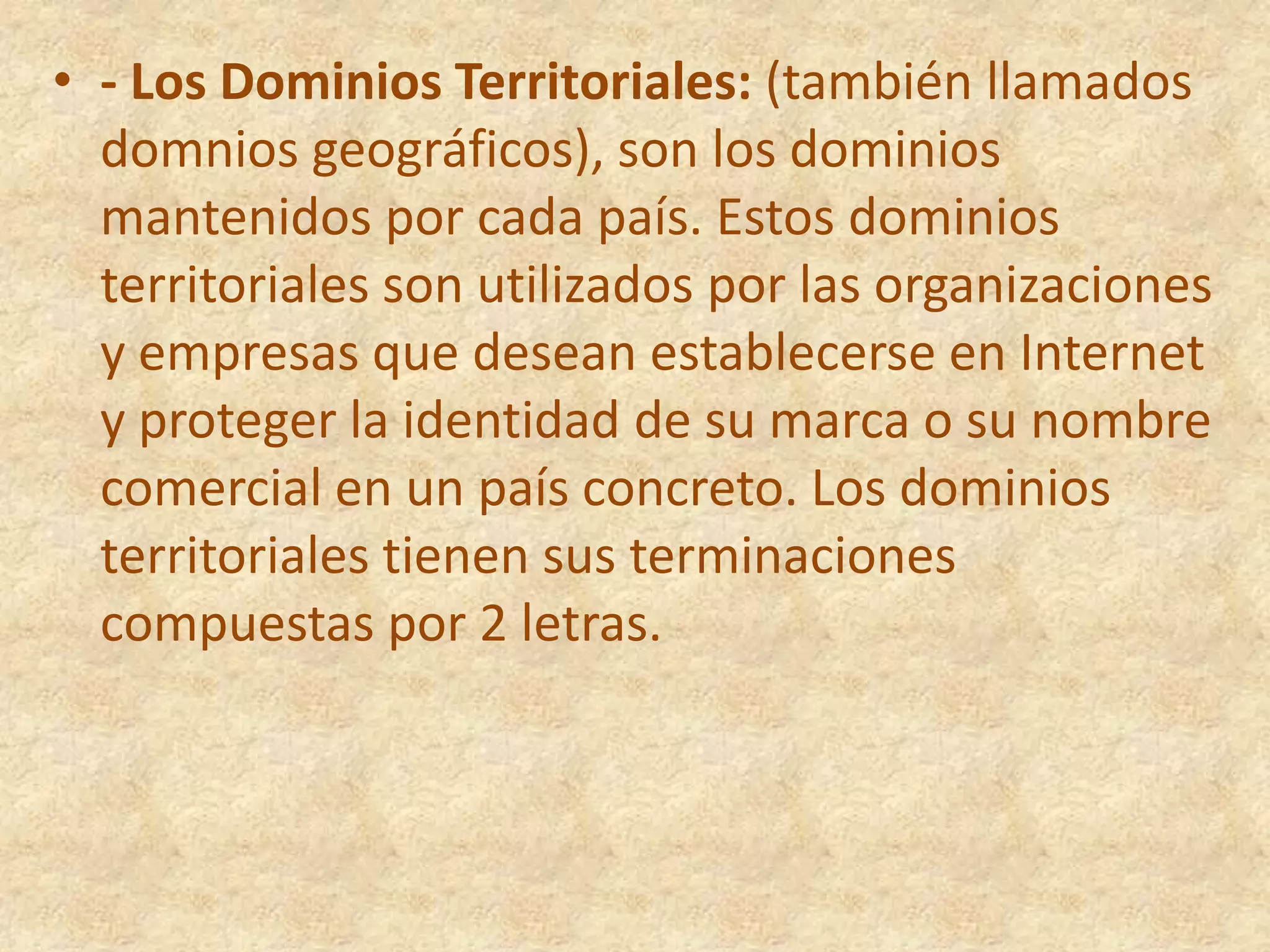 - Los Dominios Territoriales: (también llamados domnios geográficos), son los dominios mantenidos por cada país. Estos dominios territoriales son utilizados por las organizaciones y empresas que desean establecerse en Internet y proteger la identidad de su marca o su nombre comercial en un país concreto. Los dominios territoriales tienen sus terminaciones compuestas por 2 letras.