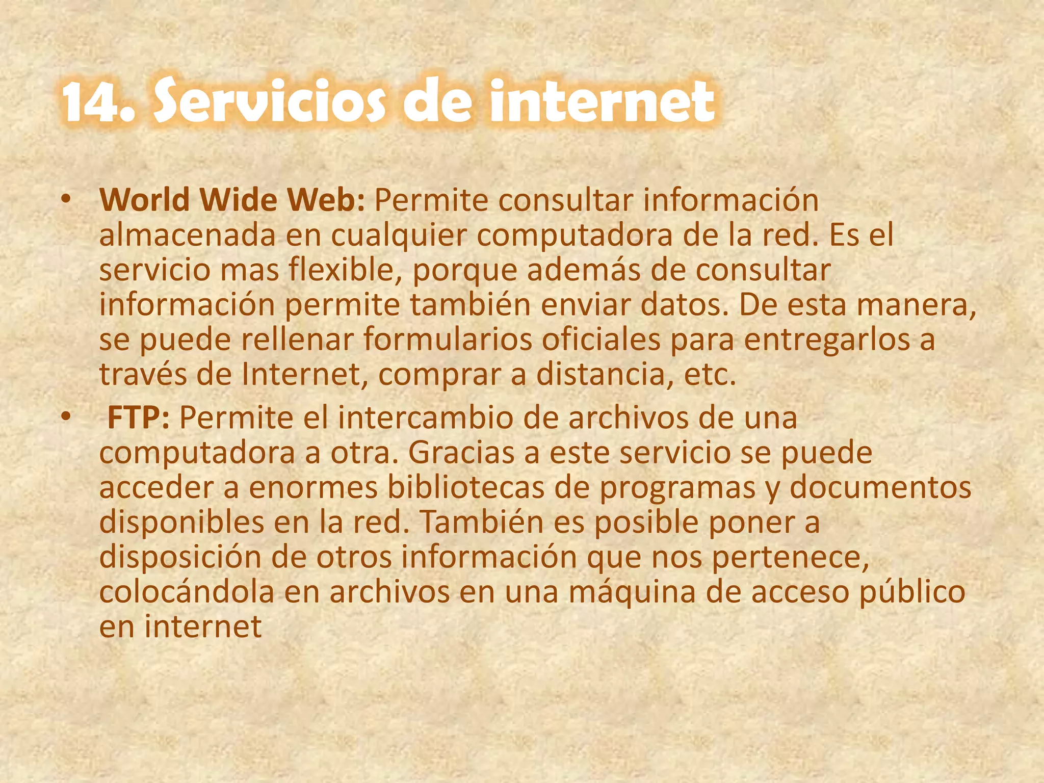 14. Servicios de internetWorld Wide Web: Permite consultar información almacenada en cualquier computadora de la red. Es el servicio mas flexible, porque además de consultar información permite también enviar datos. De esta manera, se puede rellenar formularios oficiales para entregarlos a través de Internet, comprar a distancia, etc.FTP: Permite el intercambio de archivos de una computadora a otra. Gracias a este servicio se puede acceder a enormes bibliotecas de programas y documentos disponibles en la red. También es posible poner a disposición de otros información que nos pertenece, colocándola en archivos en una máquina de acceso público en internet