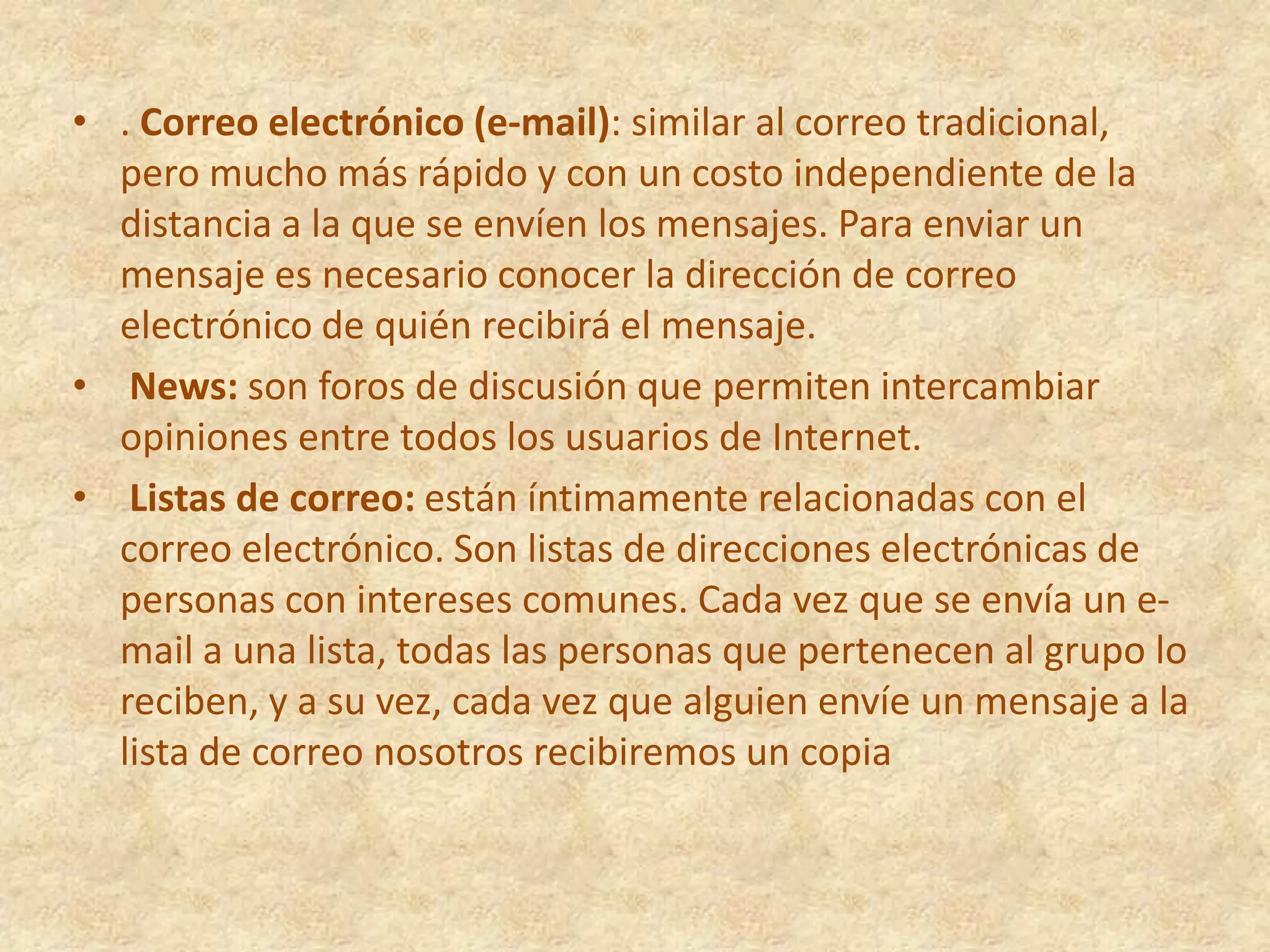 . Correo electrónico (e-mail): similar al correo tradicional, pero mucho más rápido y con un costo independiente de la distancia a la que se envíen los mensajes. Para enviar un mensaje es necesario conocer la dirección de correo electrónico de quién recibirá el mensaje.News: son foros de discusión que permiten intercambiar opiniones entre todos los usuarios de Internet.Listas de correo: están íntimamente relacionadas con el correo electrónico. Son listas de direcciones electrónicas de personas con intereses comunes. Cada vez que se envía un e-mail a una lista, todas las personas que pertenecen al grupo lo reciben, y a su vez, cada vez que alguien envíe un mensaje a la lista de correo nosotros recibiremos un copia