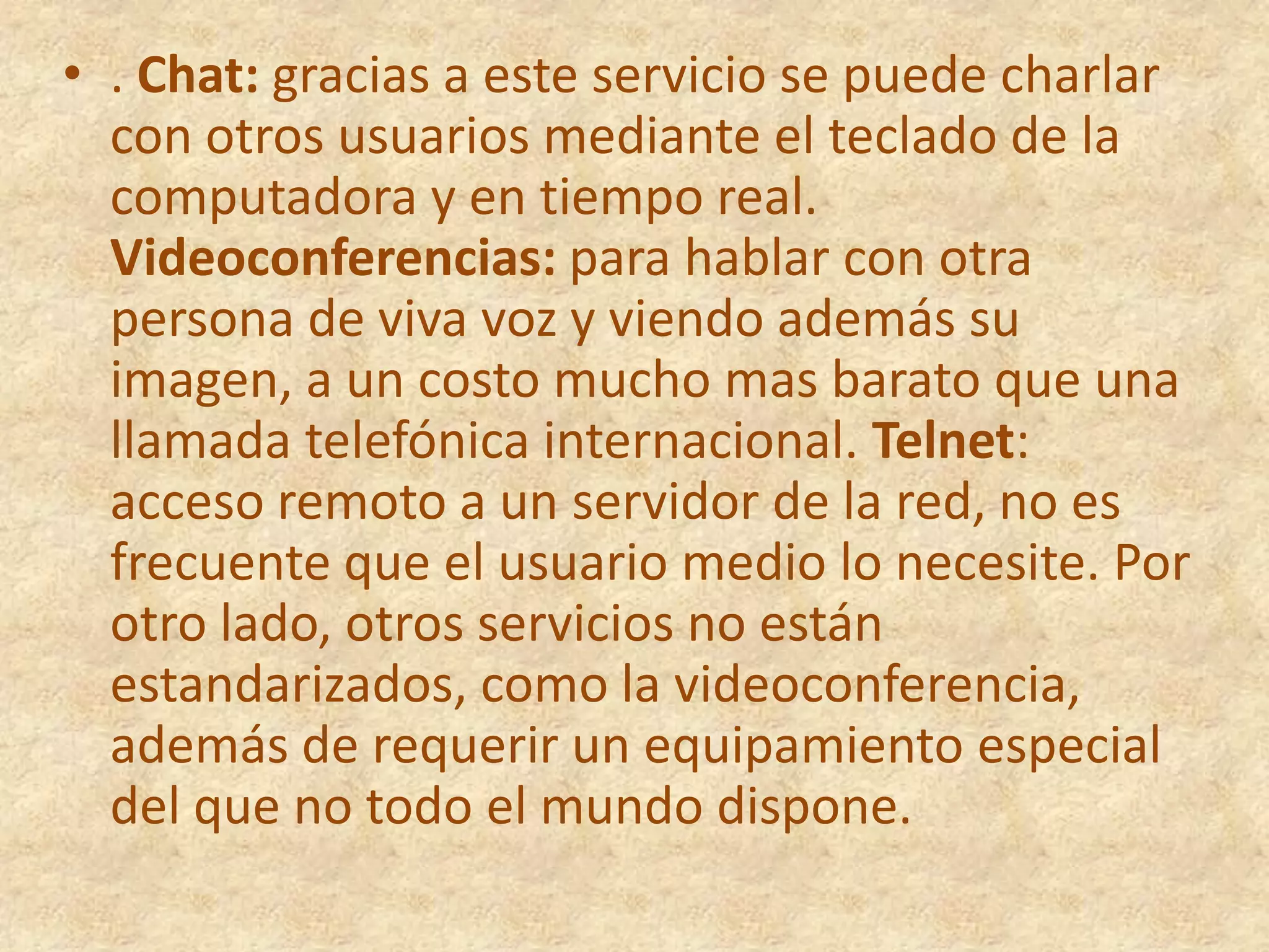 . Chat: gracias a este servicio se puede charlar con otros usuarios mediante el teclado de la computadora y en tiempo real. Videoconferencias: para hablar con otra persona de viva voz y viendo además su imagen, a un costo mucho mas barato que una llamada telefónica internacional. Telnet: acceso remoto a un servidor de la red, no es frecuente que el usuario medio lo necesite. Por otro lado, otros servicios no están estandarizados, como la videoconferencia, además de requerir un equipamiento especial del que no todo el mundo dispone.