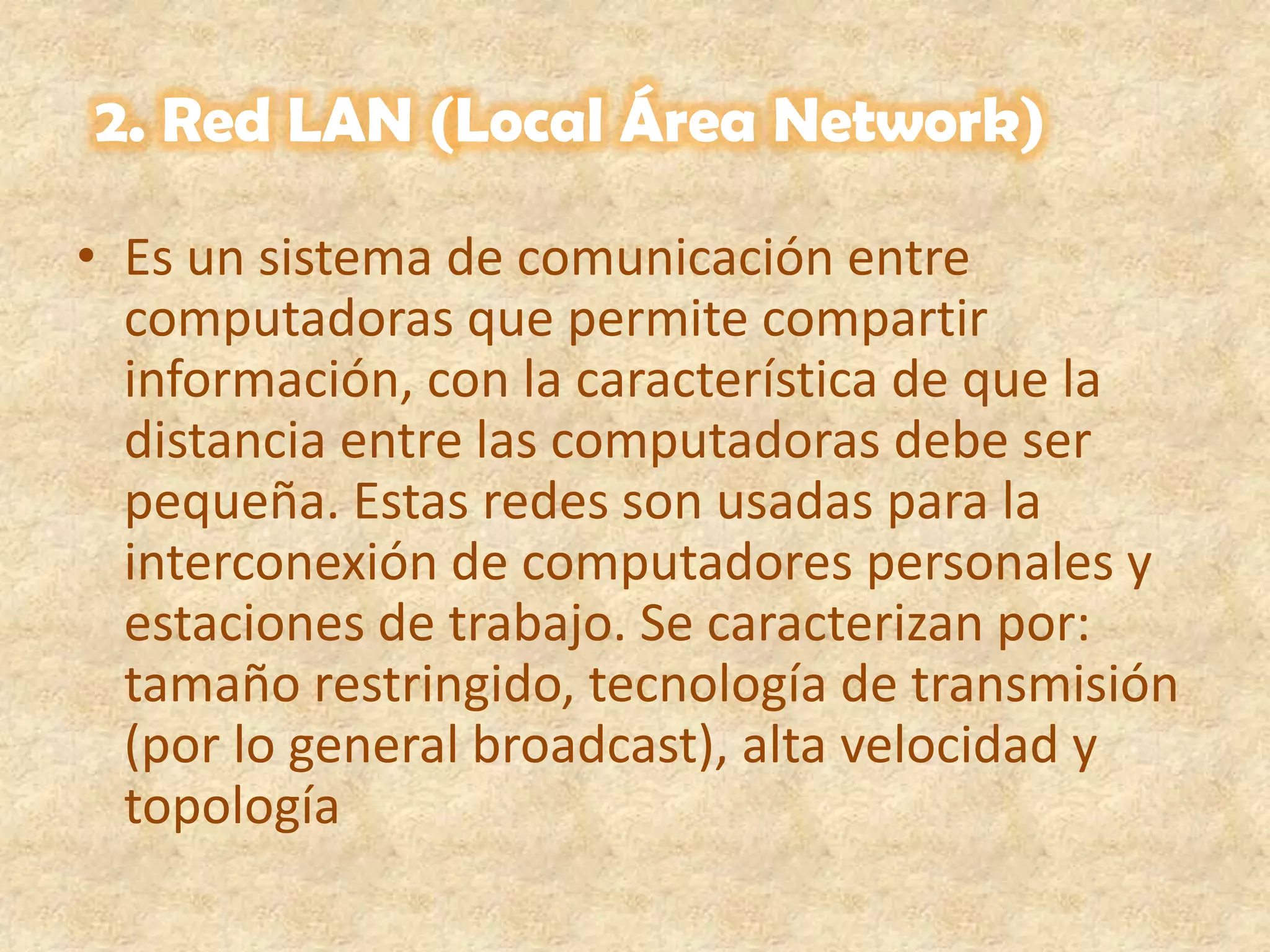 2. Red LAN (Local Área Network)Es un sistema de comunicación entre computadoras que permite compartir información, con la característica de que la distancia entre las computadoras debe ser pequeña. Estas redes son usadas para la interconexión de computadores personales y estaciones de trabajo. Se caracterizan por: tamaño restringido, tecnología de transmisión (por lo general broadcast), alta velocidad y topología