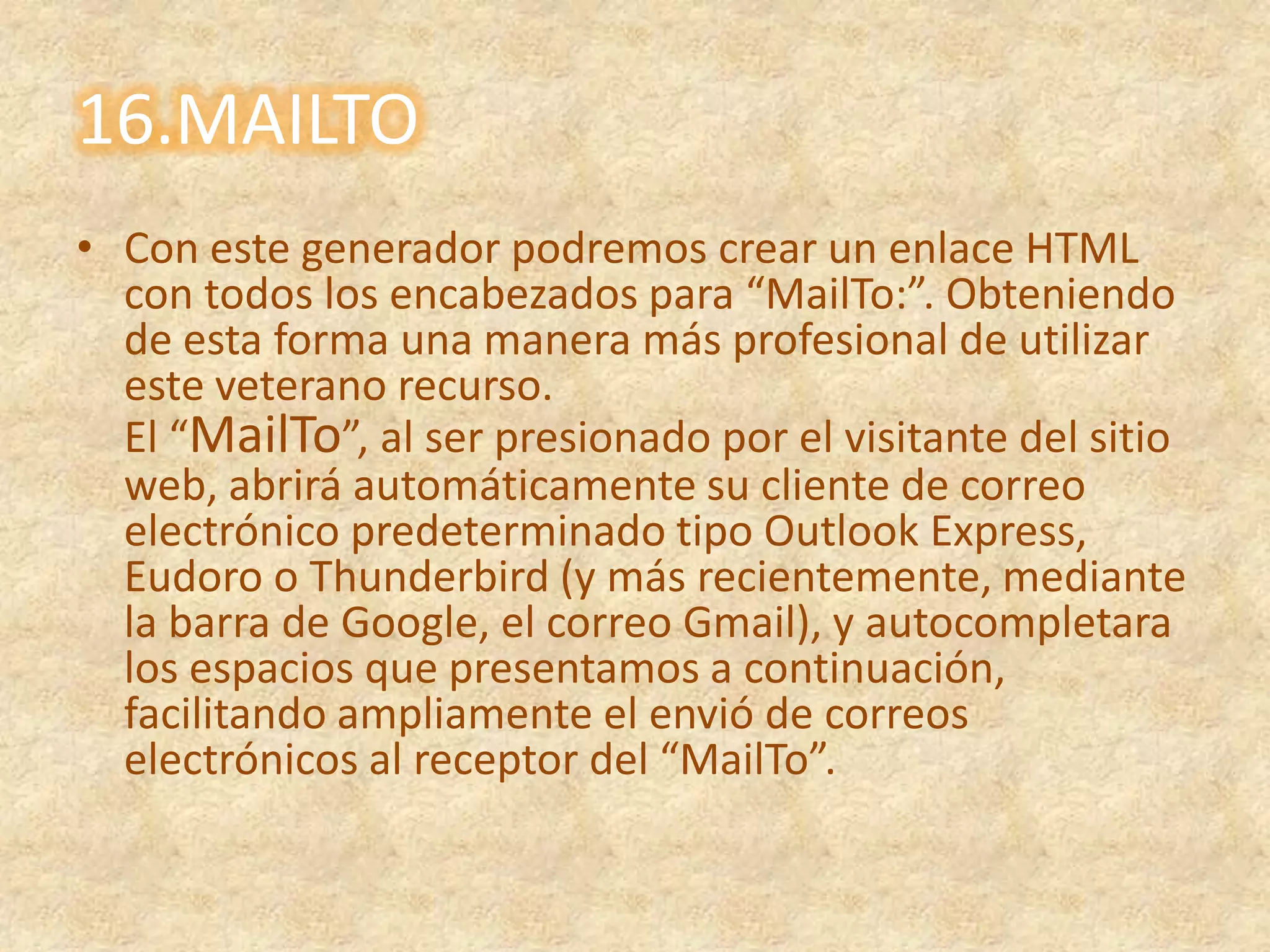 16.MAILTOCon este generador podremos crear un enlace HTML con todos los encabezados para “MailTo:”. Obteniendo de esta forma una manera más profesional de utilizar este veterano recurso.El “MailTo”, al ser presionado por el visitante del sitio web, abrirá automáticamente su cliente de correo electrónico predeterminado tipo Outlook Express, Eudoro o Thunderbird (y más recientemente, mediante la barra de Google, el correo Gmail), y autocompletara los espacios que presentamos a continuación, facilitando ampliamente el envió de correos electrónicos al receptor del “MailTo”.