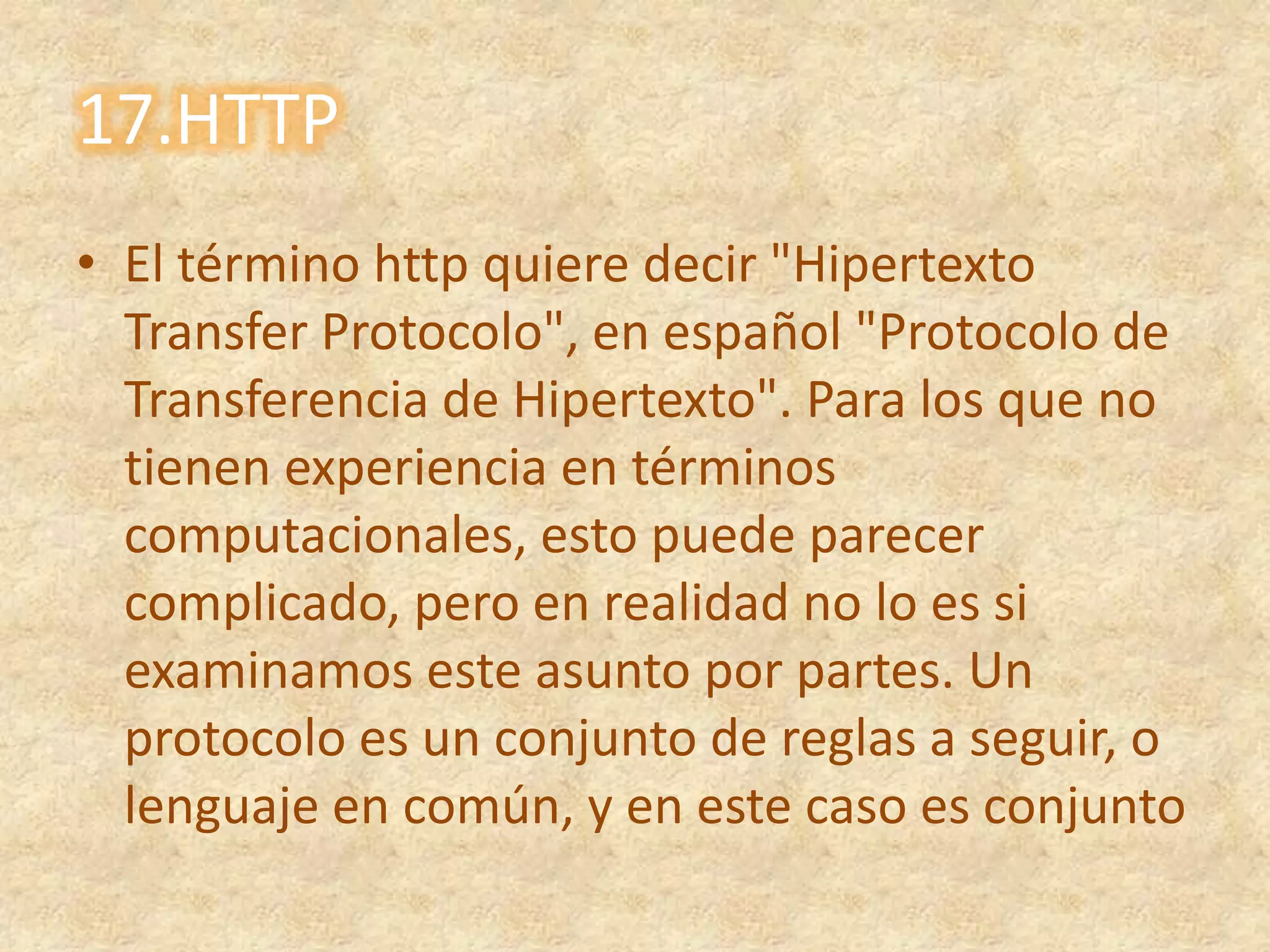 17.HTTPEl término http quiere decir "Hipertexto Transfer Protocolo", en español "Protocolo de Transferencia de Hipertexto". Para los que no tienen experiencia en términos computacionales, esto puede parecer complicado, pero en realidad no lo es si examinamos este asunto por partes. Un protocolo es un conjunto de reglas a seguir, o lenguaje en común, y en este caso es conjunto