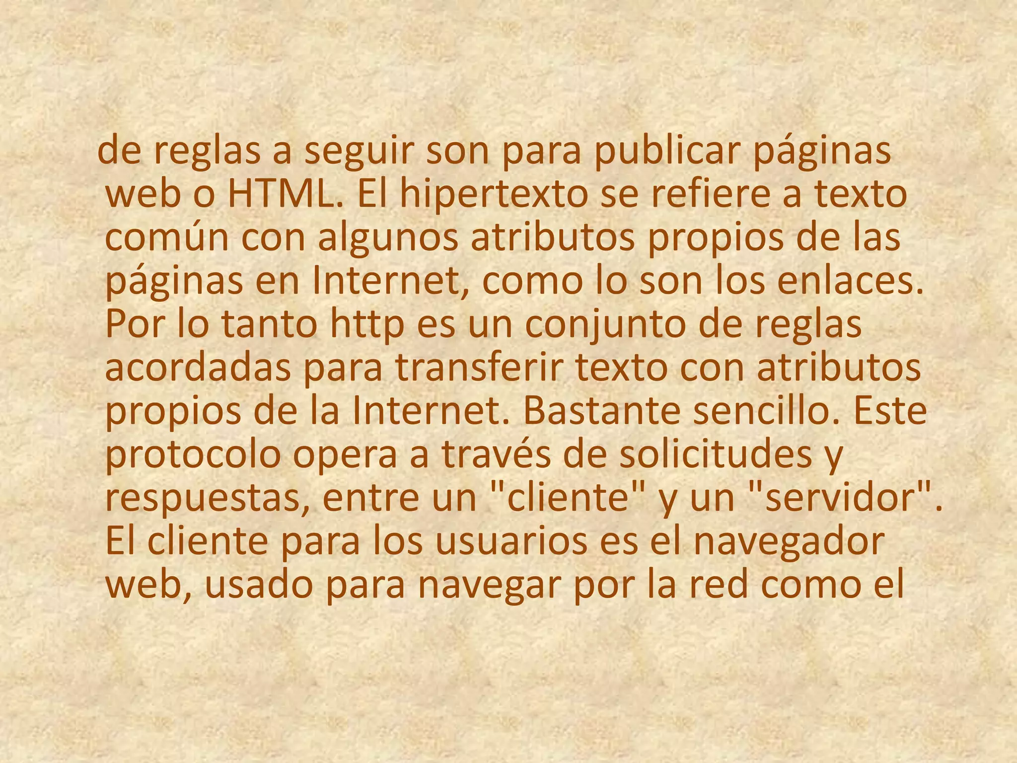    de reglas a seguir son para publicar páginas web o HTML. El hipertexto se refiere a texto común con algunos atributos propios de las páginas en Internet, como lo son los enlaces. Por lo tanto http es un conjunto de reglas acordadas para transferir texto con atributos propios de la Internet. Bastante sencillo. Este protocolo opera a través de solicitudes y respuestas, entre un "cliente" y un "servidor". El cliente para los usuarios es el navegador web, usado para navegar por la red como el