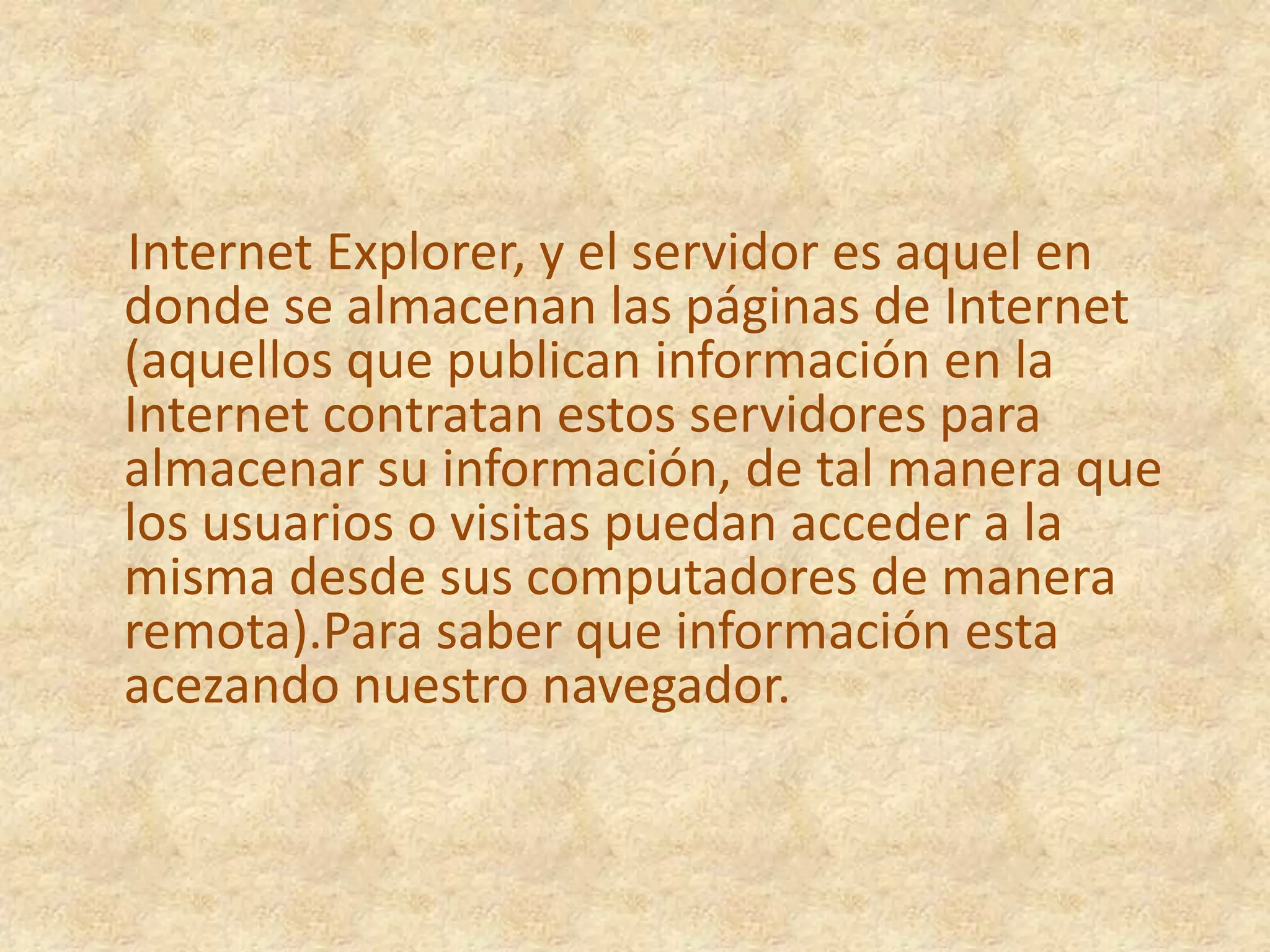     Internet Explorer, y el servidor es aquel en donde se almacenan las páginas de Internet (aquellos que publican información en la Internet contratan estos servidores para almacenar su información, de tal manera que los usuarios o visitas puedan acceder a la misma desde sus computadores de manera remota).Para saber que información esta acezando nuestro navegador. 