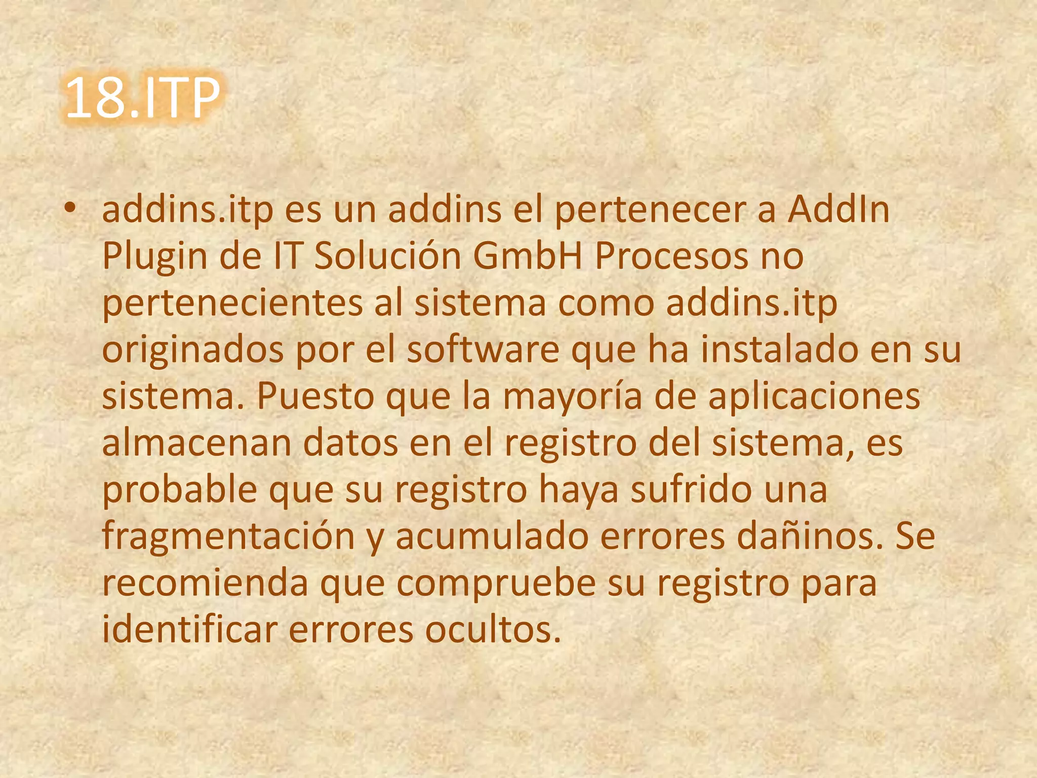 18.ITPaddins.itp es un addins el pertenecer a AddIn Plugin de IT Solución GmbH Procesos no pertenecientes al sistema como addins.itp originados por el software que ha instalado en su sistema. Puesto que la mayoría de aplicaciones almacenan datos en el registro del sistema, es probable que su registro haya sufrido una fragmentación y acumulado errores dañinos. Se recomienda que compruebe su registro para identificar errores ocultos.