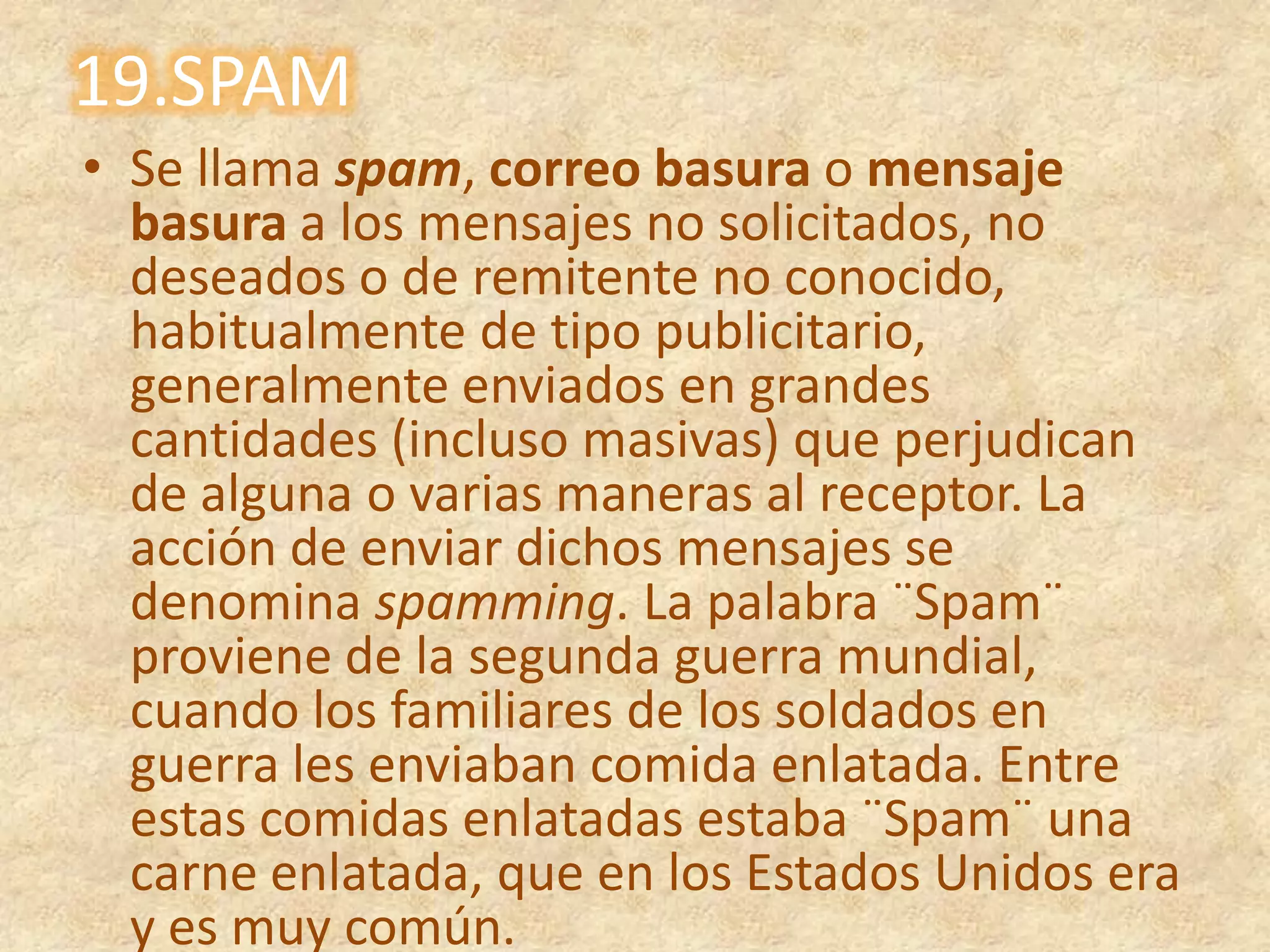 19.SPAMSe llama spam, correo basura o mensaje basura a los mensajes no solicitados, no deseados o de remitente no conocido, habitualmente de tipopublicitario, generalmente enviados en grandes cantidades (incluso masivas) que perjudican de alguna o varias maneras al receptor. La acción de enviar dichos mensajes se denomina spamming. La palabra ¨Spam¨ proviene de la segunda guerra mundial, cuando los familiares de los soldados en guerra les enviaban comida enlatada. Entre estas comidas enlatadas estaba ¨Spam¨ una carne enlatada, que en los Estados Unidos era y es muy común.