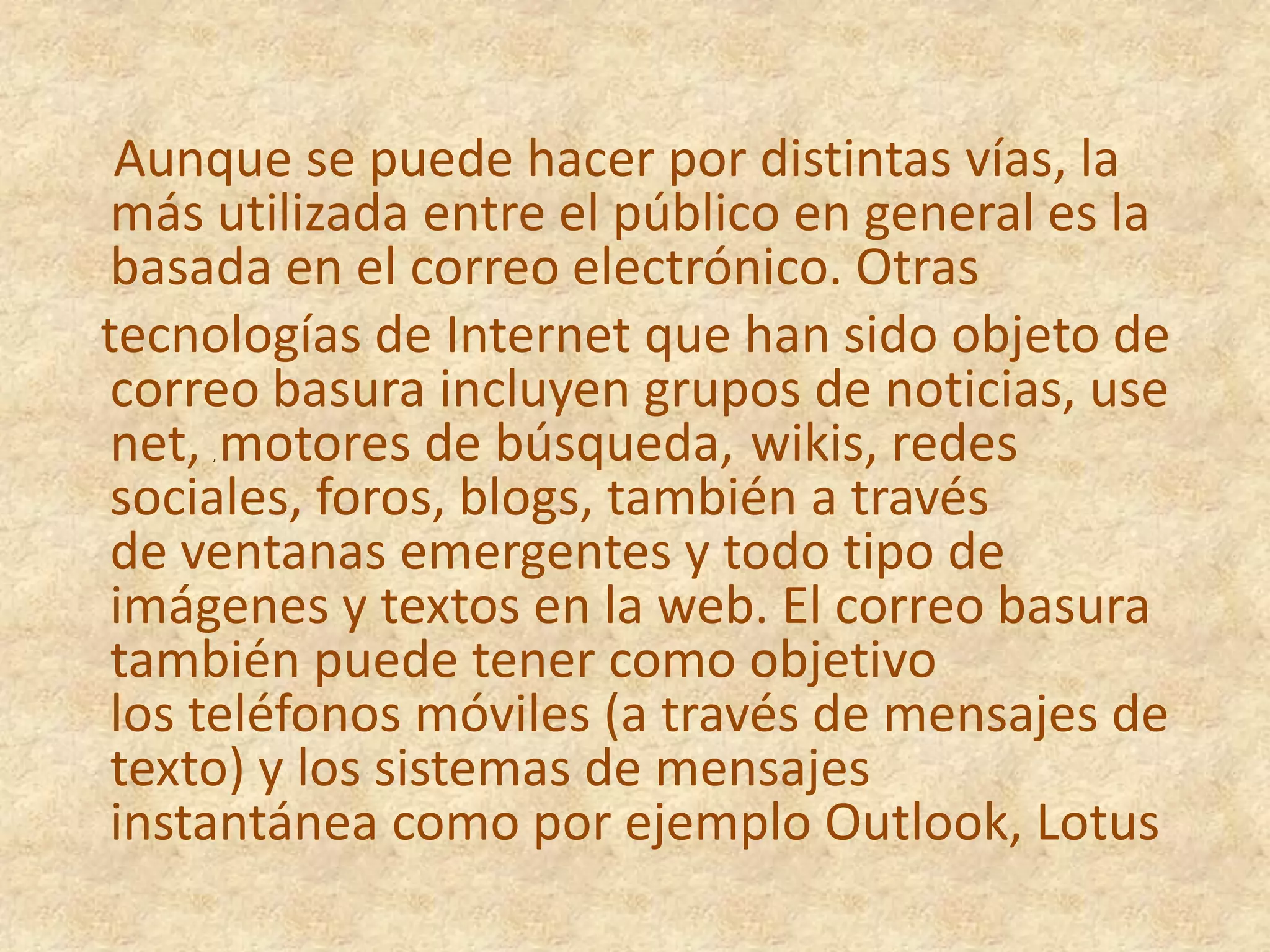 Aunque se puede hacer por distintas vías, la más utilizada entre el público en general es la basada en el correo electrónico. Otras   tecnologías de Internet que han sido objeto de correo basura incluyen grupos de noticias, use net, , motores de búsqueda, wikis, redes sociales, foros, blogs, también a través de ventanas emergentes y todo tipo de imágenes y textos en la web. El correo basura también puede tener como objetivo los teléfonos móviles (a través de mensajes de texto) y los sistemas de mensajes instantánea como por ejemplo Outlook, Lotus