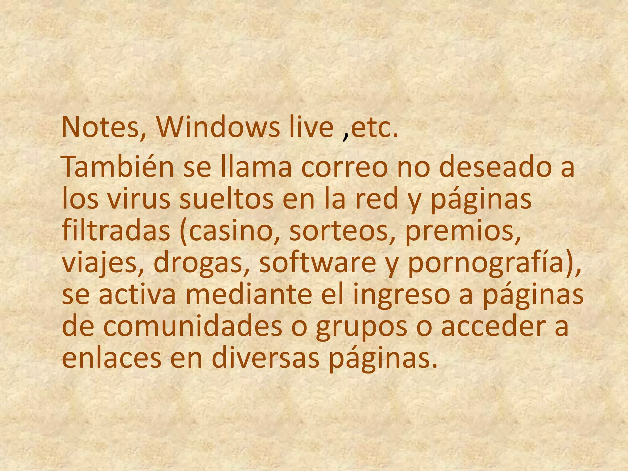    Notes, Windows live ,etc.   También se llama correo no deseado a los virus sueltos en la red y páginas filtradas (casino, sorteos, premios, viajes, drogas, software y pornografía), se activa mediante el ingreso a páginas de comunidades o grupos o acceder a enlaces en diversas páginas.
