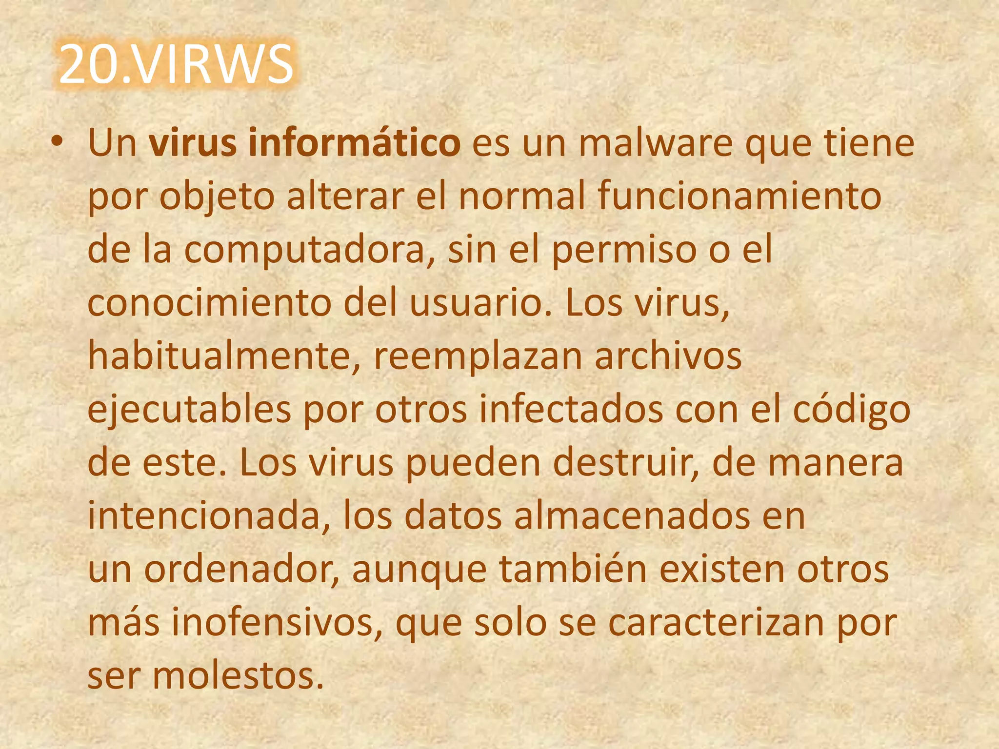 20.VIRWSUn virus informático es un malware que tiene por objeto alterar el normal funcionamiento de la computadora, sin el permiso o el conocimiento del usuario. Los virus, habitualmente, reemplazan archivos ejecutables por otros infectados con el código de este. Los virus pueden destruir, de manera intencionada, los datos almacenados en un ordenador, aunque también existen otros más inofensivos, que solo se caracterizan por ser molestos.