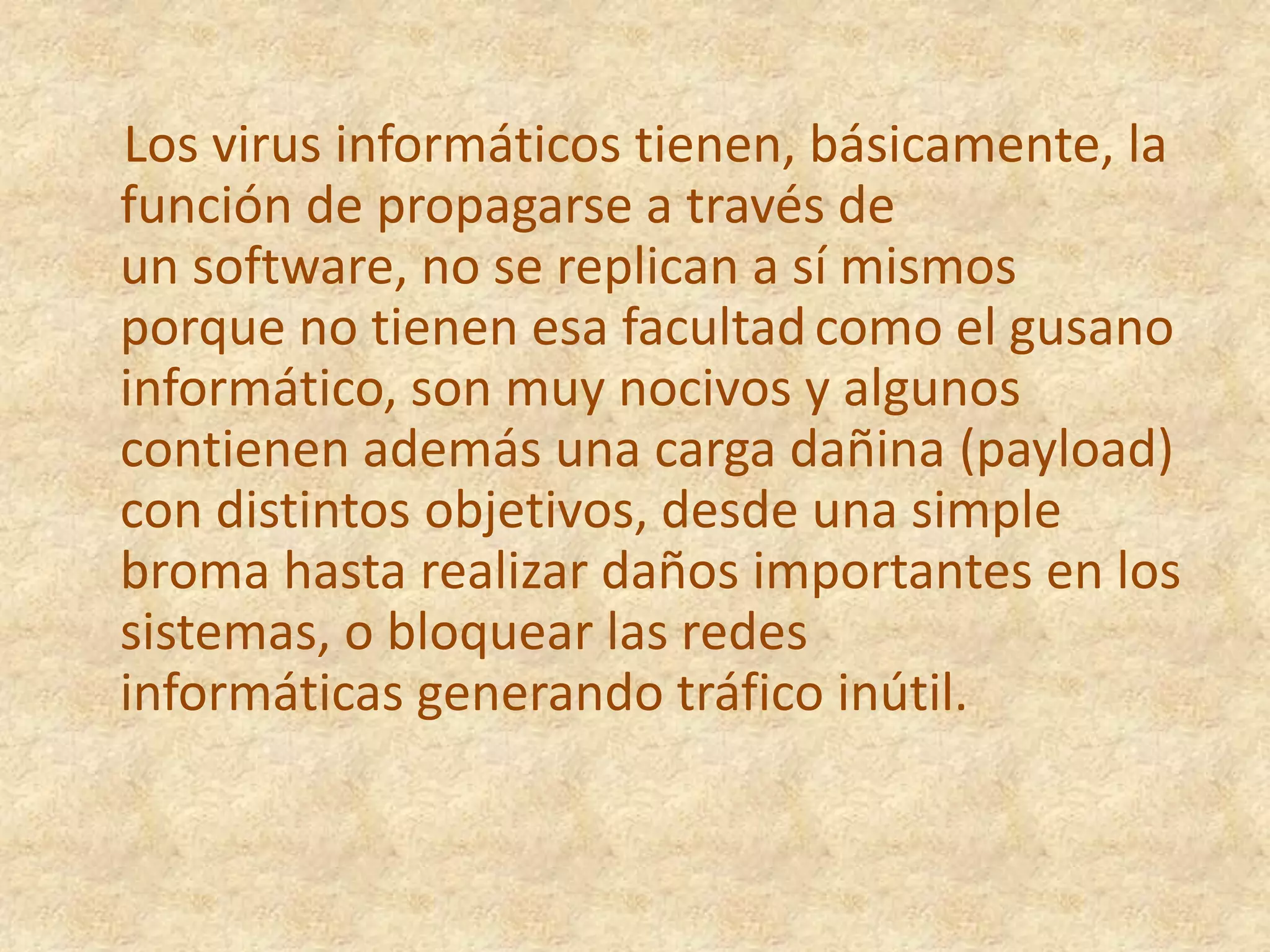 Los virus informáticos tienen, básicamente, la función de propagarse a través de un software, no se replican a sí mismos porque no tienen esa facultadcomo el gusano informático, son muy nocivos y algunos contienen además una carga dañina (payload) con distintos objetivos, desde una simple broma hasta realizar daños importantes en los sistemas, o bloquear las redes informáticas generando tráfico inútil.