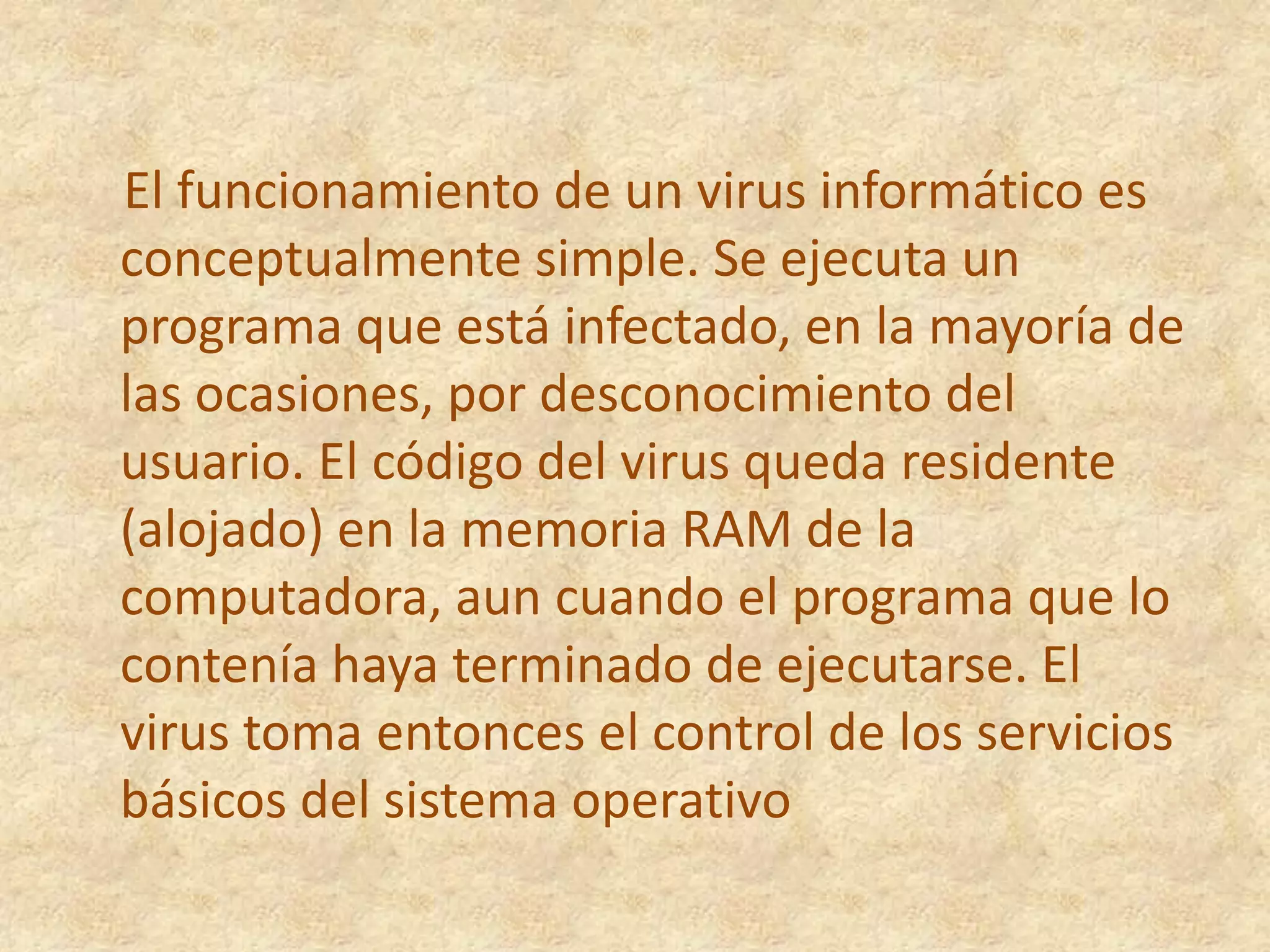     El funcionamiento de un virus informático es conceptualmente simple. Se ejecuta un programa que está infectado, en la mayoría de las ocasiones, por desconocimiento del usuario. El código del virus queda residente (alojado) en la memoria RAM de la computadora, aun cuando el programa que lo contenía haya terminado de ejecutarse. El virus toma entonces el control de los servicios básicos del sistema operativo