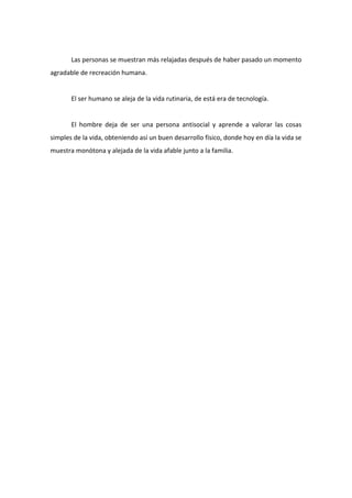 Las personas se muestran más relajadas después de haber pasado un momento
agradable de recreación humana.


       El ser humano se aleja de la vida rutinaria, de está era de tecnología.


       El hombre deja de ser una persona antisocial y aprende a valorar las cosas
simples de la vida, obteniendo así un buen desarrollo físico, donde hoy en día la vida se
muestra monótona y alejada de la vida afable junto a la familia.
 