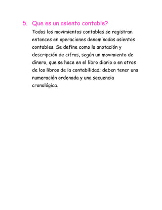 5. Que es un asiento contable?
   Todos los movimientos contables se registran
   entonces en operaciones denominadas asientos
   contables. Se define como la anotación y
   descripción de cifras, según un movimiento de
   dinero, que se hace en el libro diario o en otros
   de los libros de la contabilidad; deben tener una
   numeración ordenada y una secuencia
   cronológica.
 