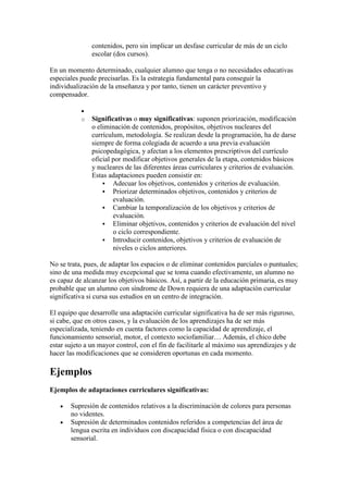 contenidos, pero sin implicar un desfase curricular de más de un ciclo
               escolar (dos cursos).

En un momento determinado, cualquier alumno que tenga o no necesidades educativas
especiales puede precisarlas. Es la estrategia fundamental para conseguir la
individualización de la enseñanza y por tanto, tienen un carácter preventivo y
compensador.


           o   Significativas o muy significativas: suponen priorización, modificación
               o eliminación de contenidos, propósitos, objetivos nucleares del
               currículum, metodología. Se realizan desde la programación, ha de darse
               siempre de forma colegiada de acuerdo a una previa evaluación
               psicopedagógica, y afectan a los elementos prescriptivos del currículo
               oficial por modificar objetivos generales de la etapa, contenidos básicos
               y nucleares de las diferentes áreas curriculares y criterios de evaluación.
               Estas adaptaciones pueden consistir en:
                    Adecuar los objetivos, contenidos y criterios de evaluación.
                    Priorizar determinados objetivos, contenidos y criterios de
                       evaluación.
                    Cambiar la temporalización de los objetivos y criterios de
                       evaluación.
                    Eliminar objetivos, contenidos y criterios de evaluación del nivel
                       o ciclo correspondiente.
                    Introducir contenidos, objetivos y criterios de evaluación de
                       niveles o ciclos anteriores.

No se trata, pues, de adaptar los espacios o de eliminar contenidos parciales o puntuales;
sino de una medida muy excepcional que se toma cuando efectivamente, un alumno no
es capaz de alcanzar los objetivos básicos. Así, a partir de la educación primaria, es muy
probable que un alumno con síndrome de Down requiera de una adaptación curricular
significativa si cursa sus estudios en un centro de integración.

El equipo que desarrolle una adaptación curricular significativa ha de ser más riguroso,
si cabe, que en otros casos, y la evaluación de los aprendizajes ha de ser más
especializada, teniendo en cuenta factores como la capacidad de aprendizaje, el
funcionamiento sensorial, motor, el contexto sociofamiliar… Además, el chico debe
estar sujeto a un mayor control, con el fin de facilitarle al máximo sus aprendizajes y de
hacer las modificaciones que se consideren oportunas en cada momento.

Ejemplos
Ejemplos de adaptaciones curriculares significativas:

       Supresión de contenidos relativos a la discriminación de colores para personas
       no videntes.
       Supresión de determinados contenidos referidos a competencias del área de
       lengua escrita en individuos con discapacidad fisica o con discapacidad
       sensorial.
 