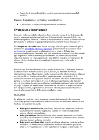 Supresión de contenidos del área musical para personas con discapacidad
       auditiva.

Ejemplos de adaptaciones curriculares no significativas:

       Aplicación de exámenes orales para alumnos no videntes.

Evaluación e intervención
Concentra en las necesidades educativas de un individuo en vez de las deficiencias. La
meta es buscar por las cosas que hace bien el alumno y cuáles son más difíciles para
modificar el plan de actuación. También es necesario tener en cuenta el contexto escolar
para mejorar el ambiente en que aprende el alumno para tener mayor integración.6

Una adaptación curricular es un tipo de estrategia educativa generalmente dirigida a
alumnos con necesidades educativas especiales, que consiste en la adecuación en el
currículum de un determinado nivel educativo con el objetivo de hacer que
determinados objetivos o contenidos sean más accesibles a un alumno o un determinado
tipo de personas o bien eliminar aquellos elementos del currículum que les sea
imposible alcanzar por su discapacidad. Se trata de tener en cuenta las limitaciones del
alumno a la hora de planificar la metodología, los contenidos y, sobre todo, la
evaluación.


Este concepto de adaptación curricular es amplio: Partiendo de él podríamos hablar de
diferentes niveles de acomodación o ajustes, es decir, de diferentes niveles de
adaptación curricular. El currículum escolar propuesto por las administraciones adquiere
un carácter abierto, flexible o adaptable a las necesidades o características de la
comunidad educativa en la que están inmersos los centros educativos. Esta concepción
permite la puesta en marcha de un proceso de adaptación curricular desde el primer
nivel de concreción -decretos de enseñanzas- hasta la adaptación curricular individual o
de grupo. Así pues, las adaptaciones curriculares son intrínsecas al propio currículum.
Los equipos docentes, departamentos, profesores o tutores adecuan el currículum de
acuerdo a las características de los alumnos del ciclo o aula.

PRINCIPIOS

La adaptación curricular, como proceso de toma de decisiones sobre los elementos
curriculares pretende dar respuestas a las necesidades de los estudiantes. Dentro de esta
finalidad hay que tener en cuenta:

       Principio de normalización: el referente último de toda adaptación curricular
       es el currículum ordinario. Se pretende alcanzar los objetivos mediante un
       proceso educativo normalizado.
       Principio ecológico: la adaptación curricular necesita adecuar las necesidades
       educativas de los alumnos al contexto más inmediato (centro educativo, entorno,
       grupo de alumnos y alumno concreto).
       Principio de significatividad: cuando se habla de adaptación curricular se hace
       referencia a la adaptación de los elementos dentro de un continuo que oscila
       entre lo poco significativo a lo muy significativo. Así pues, se comenzaría por
 