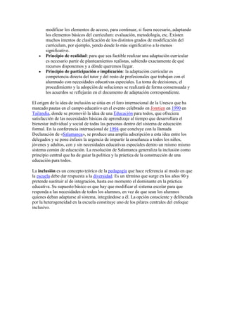 modificar los elementos de acceso, para continuar, si fuera necesario, adaptando
       los elementos básicos del currículum: evaluación, metodología, etc. Existen
       muchos intentos de clasificación de los distintos grados de modificación del
       currículum, por ejemplo, yendo desde lo más significativo a lo menos
       significativo.
       Principio de realidad: para que sea factible realizar una adaptación curricular
       es necesario partir de planteamientos realistas, sabiendo exactamente de qué
       recursos disponemos y a dónde queremos llegar.
       Principio de participación e implicación: la adaptación curricular es
       competencia directa del tutor y del resto de profesionales que trabajan con el
       alumnado con necesidades educativas especiales. La toma de decisiones, el
       procedimiento y la adopción de soluciones se realizará de forma consensuada y
       los acuerdos se reflejarán en el documento de adaptación correspondiente.

El origen de la idea de inclusión se sitúa en el foro internacional de la Unesco que ha
marcado pautas en el campo educativo en el evento celebrado en Jomtien en 1990 en
Tailandia, donde se promovió la idea de una Educación para todos, que ofreciera
satisfacción de las necesidades básicas de aprendizaje al tiempo que desarrollara el
bienestar individual y social de todas las personas dentro del sistema de educación
formal. En la conferencia internacional de 1994 que concluye con la llamada
Declaración de «Salamanca», se produce una amplia adscripción a esta idea entre los
delegados y se pone énfasis la urgencia de impartir la enseñanza a todos los niños,
jóvenes y adultos, con y sin necesidades educativas especiales dentro un mismo mismo
sistema común de educación. La resolución de Salamanca generaliza la inclusión como
principio central que ha de guiar la política y la práctica de la construcción de una
educación para todos.

La inclusión es un concepto teórico de la pedagogía que hace referencia al modo en que
la escuela debe dar respuesta a la diversidad. Es un término que surge en los años 90 y
pretende sustituir al de integración, hasta ese momento el dominante en la práctica
educativa. Su supuesto básico es que hay que modificar el sistema escolar para que
responda a las necesidades de todos los alumnos, en vez de que sean los alumnos
quienes deban adaptarse al sistema, integrándose a él. La opción consciente y deliberada
por la heterogeneidad en la escuela constituye uno de los pilares centrales del enfoque
inclusivo.
 