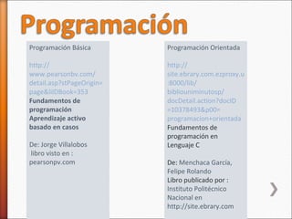 Programación Básica        Programación Orientada

http://                    http://
www.pearsonbv.com/         site.ebrary.com.ezproxy.uniminuto.edu
detail.asp?stPageOrigin=   :8000/lib/
page&liIDBook=353          bibliouniminutosp/
Fundamentos de             docDetail.action?docID
programación               =10378493&p00=
Aprendizaje activo         programacion+orientada
basado en casos            Fundamentos de
                           programación en
De: Jorge Villalobos       Lenguaje C
libro visto en :
pearsonpv.com              De: Menchaca García,
                           Felipe Rolando
                           Libro publicado por :
                           Instituto Politécnico
                           Nacional en
                           http://site.ebrary.com
 