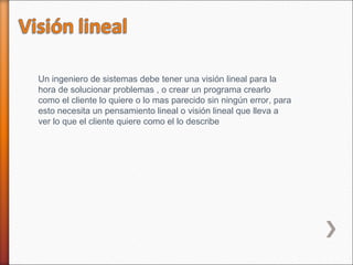 Un ingeniero de sistemas debe tener una visión lineal para la
hora de solucionar problemas , o crear un programa crearlo
como el cliente lo quiere o lo mas parecido sin ningún error, para
esto necesita un pensamiento lineal o visión lineal que lleva a
ver lo que el cliente quiere como el lo describe
 