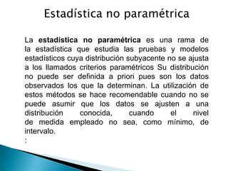 Estadística no paramétrica

La estadística no paramétrica es una rama de
la estadística que estudia las pruebas y modelos
estadísticos cuya distribución subyacente no se ajusta
a los llamados criterios paramétricos Su distribución
no puede ser definida a priori pues son los datos
observados los que la determinan. La utilización de
estos métodos se hace recomendable cuando no se
puede asumir que los datos se ajusten a una
distribución    conocida,       cuando     el    nivel
de medida empleado no sea, como mínimo, de
intervalo.
:
 