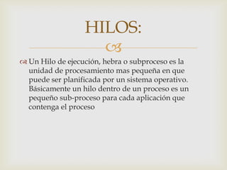 HILOS:
                    
 Un Hilo de ejecución, hebra o subproceso es la
  unidad de procesamiento mas pequeña en que
  puede ser planificada por un sistema operativo.
  Básicamente un hilo dentro de un proceso es un
  pequeño sub-proceso para cada aplicación que
  contenga el proceso
 