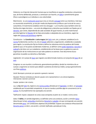 Violencia: es el tipo de interacción humana que se manifiesta en aquellas conductas o situaciones
que, de forma deliberada, provocan, o amenazan con hacerlo, un daño o sometimiento grave
(físico o psicológico) a un individuo o una colectividad.

Matrimonio: es una institución social que crea un vínculo conyugal entre sus miembros. Este lazo
es reconocido socialmente, ya sea por medio de disposiciones jurídicas o por la vía de los usos y
costumbres. El matrimonio establece entre los cónyuges —y en muchos casos también entre las
familias de origen de éstos— una serie de obligaciones y derechos que también son fijados por el
derecho, que varían, dependiendo de cada sociedad. De igual manera, la unión matrimonial
permite legitimar la filiación de los hijos procreados o adoptados de sus miembros, según las
reglas del sistema de parentesco vigente.

Constitucion.- La Constitución o carta magna (del latín cum, con, y statuere, establecer) es la
norma fundamental, escrita o no, de un Estado soberano u organización, establecida o aceptada
para regirlo. La constitución fija los límites y define las relaciones entre los poderes del Estado
(poderes que, en los países occidentales modernos, se definen como poder legislativo, ejecutivo y
judicial) y de éstos con sus ciudadanos, estableciendo así las bases para su gobierno y para la
organización de las instituciones en que tales poderes se asientan. Este documento busca
garantizar al pueblo sus derechos y libertades.

Legislación: Un cuerpo de leyes que regulan una determinada materia o al conjunto de leyes de un
país.

Congreso: es una reunión o conferencia, generalmente periódica, donde los miembros de un
cuerpo u organismo se reúnen para debatir cuestiones de diversas índole, aunque generalmente
con fines políticos.

Local: Municipal o provincial, por oposición a general o nacional.

Diputado: Persona nombrada por elección popular como representante en una cámara legislativa,
internacional, nacional o provincial

Aceptar: aprobar o dar a bueno.

Ley: La ley (del latín lex, legis) es una norma jurídica dictada por el legislador, es decir, un precepto
establecido por la autoridad competente, en que se manda o prohíbe algo en consonancia con la
justicia. Su incumplimiento trae aparejada una sanción.

Tipificacion: Ajuste o adaptación de varias cosas semejantes al patrón de un modelo o norma común.

Delito: El delito, en sentido dogmático, es definido como una conducta, acción u omisión típica
(descrita por la ley), antijurídica (contraria a Derecho) y culpable a la que corresponde una sanción
denominada pena. con condiciones objetivas de punibilidad. Supone una conducta infraccional del
Derecho penal, es decir, una acción u omisión tipificada y penada por la ley.
 