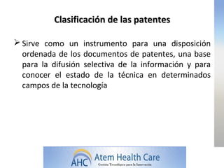 Clasificación de las patentes

 Sirve como un instrumento para una disposición
  ordenada de los documentos de patentes, una base
  para la difusión selectiva de la información y para
  conocer el estado de la técnica en determinados
  campos de la tecnología
 