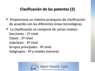 Clasificación de las patentes (2)

 Proporciona un sistema jerárquico de clasificación
 de acuerdo con las diferentes áreas tecnológicas
 La clasificación se compone de varios niveles:
 Secciones - 1º nivel
 Clases - 2º nivel
 Subclases - 3º nivel
 Grupos principales - 4º nivel
 Subgrupos - 5º y niveles menores
 