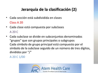 Jerarquía de la clasificación (2)
• Cada sección está subdividida en clases
  Class A 20
• Cada clase está compuesta por subclases
  A 20 C
• Cada subclase se divide en subconjuntos denominados
  "grupos" que son grupos principales o subgrupos
  Cada símbolo de grupo principal está compuesto por el
  símbolo de la subclase seguido de un número de tres dígitos,
  divididos por “/”
  A 20 C 1/00
 