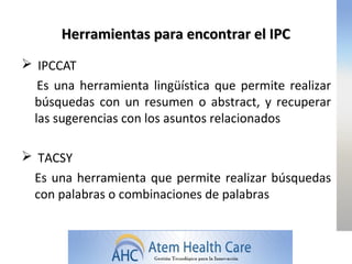 Herramientas para encontrar el IPC
 IPCCAT
  Es una herramienta lingüística que permite realizar
 búsquedas con un resumen o abstract, y recuperar
 las sugerencias con los asuntos relacionados

 TACSY
 Es una herramienta que permite realizar búsquedas
 con palabras o combinaciones de palabras
 