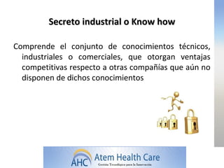 Secreto industrial o Know how

Comprende el conjunto de conocimientos técnicos,
  industriales o comerciales, que otorgan ventajas
  competitivas respecto a otras compañías que aún no
  disponen de dichos conocimientos
 