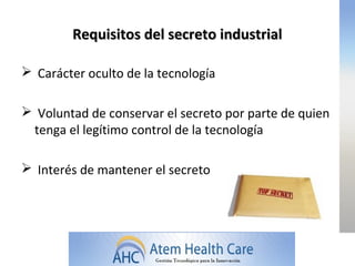 Requisitos del secreto industrial

 Carácter oculto de la tecnología

 Voluntad de conservar el secreto por parte de quien
 tenga el legítimo control de la tecnología

 Interés de mantener el secreto
 